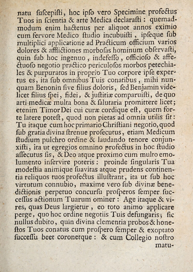 natu fufcepifti, hoc ipfo vero Specimine profectus Tuos in feientia & arte Medica declarafti: quemad¬ modum enim ha&enus per aliquot annos eximio cum fervore Medico ftudio incubuifti , ipfeque fub multiplici applicatione ad Pra&icum officium varios dolores & affliftiones morbofas hominum obfervafti, quin fub hoc ingenuo , indefeffo, officiofo & affe- «ftuofo negotio pra&ico periculofos morbos petechia- les & purpuratos in proprio Tuo corpore ipfe exper- tus es, ita fub omnibusTuis conatibus, mihi nun¬ quam Benonin five filius doloris, fedBenjamin vide¬ licet filius fpei, fidei, & juftitiaecomparuifti, de quo artfmediac multa bona & falutaria promittere licet; etenim Timor Dei cui curae cordique eft, quem for¬ te latere poteft, quod non pietas ad omnia utilis fit: Tu itaque cum hoc primario Chriftiani negotio, quod fub gratia divina ftrenue profecutus , etiam Medicum ftudium pulchro ordine & laudando tenore conjun- xifti, ita ut egregios omnino profectus in hoc ftudio aflecutus fis, &Deo atque proximo cum multo emo¬ lumento infervire poteris: proinde fingularis Tua modeftia animique fuavitas atque prudens continen¬ tia reliquos tuos profeftus illuftrant, ita ut fub hoc virtutum connubio, maxime vero fub divinae bene¬ dictionis perpetuo concurfu profperos femper fuc- cefius aCtionum Tuarum ominer : Age itaque & vi¬ res, quas Deus largietur , eo toto animo applicare perge, quo hoc ordine negotiis Tuis defungaris5 fic nullus dubito, quin divina clementia probos &hone- ftos Tuos conatus cum profpero femper & exoptato fucceflu beet coronetque : & cum Collegio noftro matu-