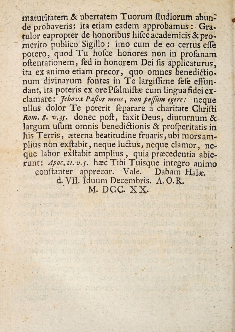 maturitatem Sc ubertatem Tuorum ftudiorum abun¬ de prot laveris: ita etiam eadem approbamus : Gra¬ tulor eapropter de honoribus hifce academicis & pro¬ merito publico Sigillo : imo cum de eo certus efle potero, quod Tu hofce honores non in profanam oftentationem, fed in honorem Dei fis applicaturus, ita ex animo etiam precor, quo omnes benedi&io- num divinarum fontes in Te largiflime fefe effun¬ dant, ita poteris ex ore Pfalmifte cum lingua fidei ex¬ clamare: JehovA Paftor meus, non pejjkm egere: neque ullus dolor Te poterit feparare a charitate Chrifti Rom. s. v.jf. donec poft, faxitDeus, diuturnum & largum ufum omnis benedi&ionis & profperitatis in his Terris, sterna beatitudine fruaris,ubi mors am¬ plius non exftabit, neque lu&us, neque clamor, ne¬ que labor exftabit amplius , quia praecedentia abie¬ runt: Apoc,2t.v.$. haec Tibi Tuisque integro animo conftanter apprecor. Vale. Dabam Hals. d. VII. Iduum Decembris. A. O.R.