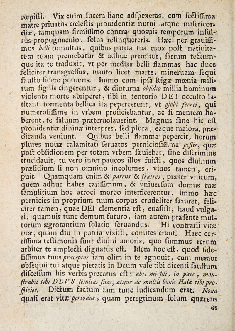 etepifti. Vix enim lucem hanc adfpexeras, cum le&iflima matre priuatiis cceleftis prouidentias nutui atque mifericor- diz , tamquam firmiflimo contra quosuis temporum iiiful- tus propugnaculo, folus relinquereris. Haec' per grauiffi- mos belli tumultus, quibus patria tua mox poft natiuita- tem tuam premebatur Sc adhuc premitur, fartum te£ium- que ita te traduxit, vt per medias belii flammas hac duce feliciter transgreflus, inuito licet marte, mineruam lequi feufto fidere potueris. Immo cum ipfa Riga moenia railh tum fignis cingerentur , 8c diuturna obfdio millia hominum violenta morte abriperet, tibi in tentorio DEI occulto la¬ titanti tormenta bellica ita pepercerunt, vt globi fenei, qui numerofifllme in vrbem proiiciebantur, ac fi mentem ha¬ berent, te faluum praeteruolauerint. Magnus fane hic eft ptouidentiae diuinae interpres , fed plura, eaque maiora, prae¬ dicanda veniunt. Quibus belli flamma pepercit, horum plures nouae calamitati feruatos perniciofiffima pefiis, quas poft obfidionem per totam vrbem faeuiebat, fine difcrimine trucidauit, tu vero inter paucos illos fuifti, quos diuinutn praefidium fi non omnino incolumes, viuos tamen, eri¬ puit. Quamquam enim & parens & fratres, pra’ter vnicum, quem adhuc habes carifiimum, 8c vniuerfum domus tuae famulitium hoc atroci morbo interficerentur, immo htec pernicies in proprium tuum corpus crudeliter faeuiret, feli¬ citer tamen, quae DEI dementia eft, euafifti; haud vulga¬ ri, quamuis tunc demum futuro, iam autem praefente mul¬ torum aegrotantium folatio feruandus. Hi contrarii vitae tuae, quam diu in patria vixifti, comites erant. Haec cer- tiffima teftimonia funt diuini amoris, quo fuminus rerum arbiter te amplefti dignatus eft. Idem hoc eft, quod fide- liflimus tuuspraceptor iam olirn in te agnouit, cum memor ©bfequii tui atque pietatis in Deum vale tibi dicenti fauftura difcefium his verbis precatus eft; abi, mi fili, in pace, mon- f. rabit tibi DE V S ficmitas fu as, atque de multis bonis Hala tibi pro• friciet. Diftum faitum iam tunc iudicandum erat. Nona quafi erat vitae periodus, quam peregrinum folum 'quaerens