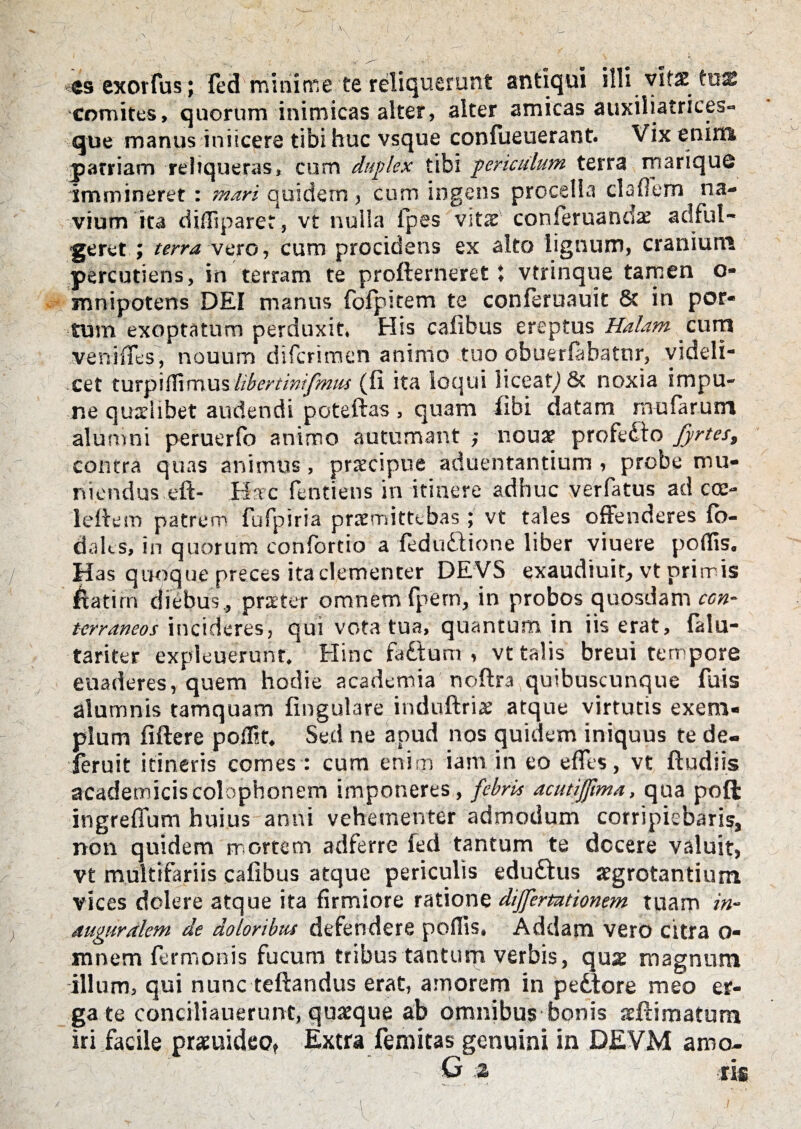 «s exortus; fed minime te reliquerunt antiqui illi vitae tus comites, quorum inimicas alter, alter amicas auxiliatrices- que manus inficere tibi huc vsque confueuerant. Vix enim parriam reliqueras, cum duplex tibi periculum terra marique immineret : mari quidem , cum ingens procella cladem na¬ vium ita diffiparet, vt nulla lpes vitae conferuandx ad ful¬ geret ; terra vero, cum procidens ex alto lignum, cranium percutiens, in terram te profterneret; vtrinque tamen o- mnipotens DEI manus folpitem te conferuauit & in por¬ tum exoptatum perduxit, His cafibus ereptus Halam cum ve ni fles, nouum difcrimen animo tuo obuerfabatnr, videli¬ cet turpiffimuslibertinifmus (11 ita loqui liceat) & noxia impu¬ ne quxiibet audendi poteftas, quam libi datam mularum alumni peruerfo animo autumant ; noux profedio fyrtes, contra quas animus, praecipue aduentantium , probe mu¬ niendus eft- Hse fentiens in itinere adhuc verfatus ad cce- leftem patrem fufpiria praemittebas ; vt tales offenderes fo- dalcs, in quorum confortio a fedu&ione liber viuere portis. Has quoque preces ita clementer DEVS exaudiuit, vt prirris 6atim diebus , praeter omnem fpern, in probos quosdam ccn- terraneos incideres, qui vota tua, quantum in iis erat, falu- tariter expleuerunt. Hinc fadtum , vt talis breui tempore euaderes, quem hodie academia noftra quibuscunque fuis alumnis tamquam lingulare induftrix atque virtutis exem¬ plum fiftere poffit. Sed ne apud nos quidem iniquus te de- feruit itineris comes : cum enim iam in eo efles, vt ftudiis academiciscolophonem imponeres, febris acutiffma, qua poft ingrefium huius anni vehementer admodum corripiebaris, non quidem mortem adferre fed tantum te decere valuit, vt multifariis cafibus atque periculis edudtus aegrotantium vices dolere atque ita firmiore ratione dijfermionem tuam in- auguralem de doloribus defendere poflis. Addam vero citra o- mnem fermonis fucum tribus tantum verbis, quae magnum illum, qui nunc tellandus erat, amorem in pedtore meo er¬ ga te conciliauerunt, quaeque ab omnibus bonis aefdmatum iri facile praeuideo. Extra femitas genuini in DEVM amo- : ; G % ris