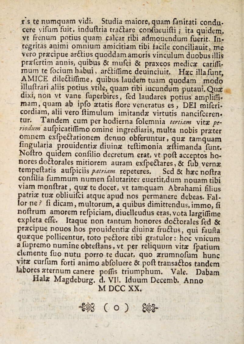 is te numquam vidi, Studia maiore, quam fanitati condu¬ cere vifum fuit, induftria tra£tare confueuifti ; ita quidem, vt frenum potius quam calcar tibi admouendum fuerit. In¬ tegritas animi omnium amicitiam tibi facile conciliauit, me vero praecipue ar&ius quoddam amoris vinculum duobus illis praffertim annis, quibus & rnufei & praxeos medicae carifli- mum te focium habui, ar&iflimc deuinciuit. Haec illafunt, AMICE dile£fiflirne, quibus laudem tuam quodam modo illuftrari aliis potius vtile, quam tibi iucundum putaui. Quae dixi, non vt vane fuperbires, fed laudares potius ampliffi- mam, quam ab ipfo aetatis flore veneratus es, DEI miferi- cordiam, alii vero ftimulum imitanda virtutis nancifceren» tur. Tandem cum per hodierna folemnia tertiam vitae pe¬ riodum aufpicatiflimo omine ingrediaris, multa nobis praeter omnem exfpedationem dentio obferuntur, quae tamquam lingularia prouidentiae diuinae teftimonia aeftimanda funt. Noftro quidem confilio decretum erat, vt poft acceptos ho¬ nores dodlorales mitiorem auram exfpeftares, & fub vernx tempeftatis aufpiciis patriam repeteres. Sed & haec noftra confilia fummum numen falutariter euertit,dum nouam tibi viam monftrat, quae te docet, vt tamquam Abrahami filius patriae tuae obliuifci atque apud nos permanere debeas. Fal¬ lor ne ? fi dicam, multorum, a quibus dimittendus, immo, fi noftrum amorem refpiciam, diuelleudus eras, vota largiflime expleta efie. Itaque non tantum honores do&orales fed & praecipue nouos hos prouidentiae diuinae fru£tus, qui faufta quaeque pollicentur, toto pe£tore tibi gratulor: hoc vnicum afupremo numine obteftans.vt per reliquum vitae fpatium demente fuo nutu porro te ducat, quo aerumnofum hunc vitae curfum forti animo abfoluere & poft transa&os tandem' labores aeternum canere poflis triumphum. Vale. Dabam Halae Magdeburg. d. VII. Iduum Decemb. Anno M DCC XX.