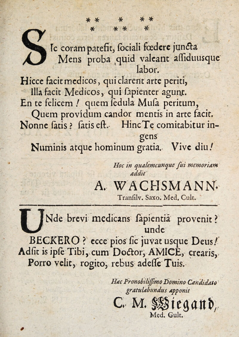 / # * * * * * * Ic coram patefit, lociali foedere jun&a Mens proba quid valeant aflfiduusque ^ Q labor. Hicce facit medicos, qui clarent arte periti, Illa facit Medicos, qui fepienter agunjt. En te felicem / quem iedula Mula peritum, Quem providum candor mentis in arte facit. Nonne fatis? latis elt. Hinc Te comitabitur in¬ gens Numinis atque hominum gratia. Vive diu/ Hoc in qualemcunque fui memoriam addit A. WACHSMANN. Tranfilv. Saxo, Med, Cult, Nde brevi medicans lapientia provenit ? unde BECKERO ? ecce pios fic juvat usque Dens/ Adiit is iple Tibi, cum Dodor, AMICE, crearis, Porro velit, rogito, rebus adeile Ttiis. Hac Prombilijfmo Domino Candidato gratulabundus apponit C. M. liiepnt>, Med. Gult.