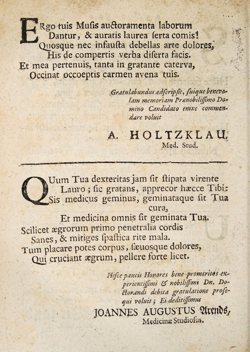 ■ ■ I w. i ' ■■ • >_: ' ■ •' . ' \ v Rgo tuis Mulis au&oramenta laborum Dantur, & auratis laurea ferta comisl Quosque nec infaufta debellas arte dolores, His de compertis verba diferta facis. * Et mea pertenuis, tanta in gratante caterva, Occinat occoeptis carmen avena tuis. Gratulabundus adfcripftt, fuiquc benevo¬ lam memoriam Pr&nobilijjimo Do¬ mino Candidato enixe commen¬ dare voluit h. HOLTZKLAU: Med. Stud. QUum Tua dexteritas jam lit ftipata virente Lauro -; fic gratans, apprecor hsecce Tibi; Sis medicus geminus, geminataque fit Tua '3 ' ’ cura, Et medicina omnis fit geminata Tua. Scilicet aegrorum primo penetralia cordis Sanes, & mitiges fpaftica rite mala. 1 i> | Tum placare potes corpus, fasuosque dolores. Qui cruciant aegrum, pellere forte licet. 4 ; Hifce paucis Honores bene promeritos perientijfimi & nobiliJJimi Dn, Do- tlorandi debita gratulatione profe- qui voluit} Ei deditijfimus JOANNES AUGUSTUS Medicina Studiolus. / - “ 4 < 1 • — - . . V x , -<Jf / « . \ w' ■ ' !»