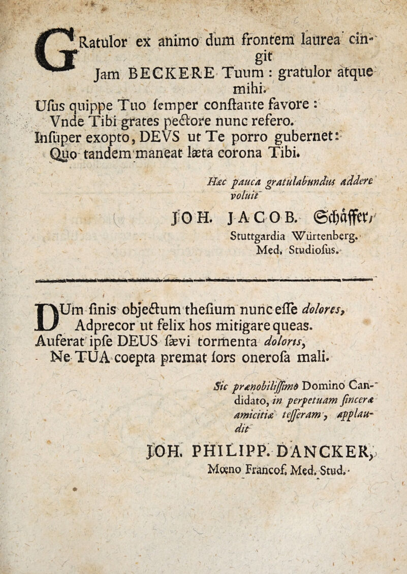 Ratulor ex animo dum frontem laurea cih Jam BEGKERE Tuum : Ufus quippe Tuo femper conflante favore Vnde Tibigrates pe<flore nunc refero. Infuper exopto, DEVS ut Te porro jpabernet:: maneat lasta corona Hac pauca gratulabundus addere |0 H. JACOB. Stuttgardia Wiirtenberg. Med, Studiolus. iBi ii i irini*—i y Um finis obje&um thefium nunc efle dolores, Adprecor ut felix hos mitigare queas. Auferat ipfe DEUS fasvi tormenta dolons, Ne TUA coepta premat lors onerofa mali. Sic pranobilijfimd Domino Can- didato, in perpetuam fincera amicitia tejjbram 7 applau¬ dit JOH. PHILIPP. DANCKER, M«no Francof. Med. Stud. -