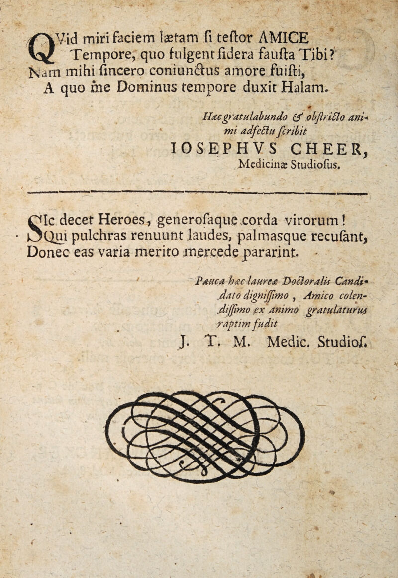 QVid miri faciem laetam ft teflor AMICE Tempore, quo fulgent fide.ra faufta Tibi? JSlam mihi fmcero coniun&us amore fuifti, A quo me Dominus tempore duxit Halam. >1' \ . ' “i - ' ' ^ . - ; . > ' - -? r / * , * ^ # x Hac gratulabundo & objlriElo ani* mi adfeElu fcribit IOSEPHVS CHEER, Medicinas Studiofus. Sic decet Heroes, generofaque corda virorum ! Qui pulchras renuunt laudes, palmasque recufant. Donec eas varia merito mercede pararint. - ' / s' • ' ' ' V r ^ 7 Pauca hac laurea Do EI oralis Candt- dato dignijfimo , Amico colen- Jijfimo gx animo gratulaturus raptim fudit J. T. M. Medie. Studiof, v iffe » ‘ ' £>