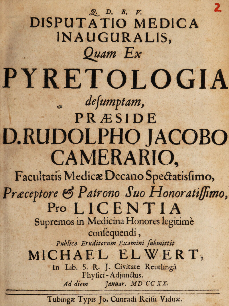 DISPUTATIO MEDICA IN AUGURALIS, Quam Ex Z PYRETOLOGIA & dejumptam, PRAESIDE D.RUDOLPHO JACOBO CAMERARIO, Facultatis Medicae Decano Spe&atisfimo, Praeceptore Patrono Suo Trlonoratijfimo» Pro LICENTIA Supremos in Medicina Honores legitime conlequendi, Publico Eruditorum Examini fubmittit M1CHAEL ELWERT, in Lib, S. R. J. Civitate Reutlmga Phyfici-Adjundus. Ad diem Januar. MD CC XX. Tubingse Typis Jo. Cunradi Reiiii Vidulo