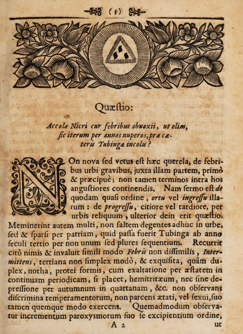 Quxftio: Accola Nicri cur febribus obnoxii, ut olim% fic iterum per annos nuperos^pra ce¬ teris Tubinga incolis? On nova fed vetus eft hxc querela, de febri¬ bus urbi gravibus, juxta illam partem, primo &; praecipue; non tamen terminos intra hos anguftiores continendis. Nam fermo tRde quodam quafi ordine , ortu vel ingreffu illa¬ rum : de progrejfu, citiore vel tardiore, per urbis reliquum , ulterior dein erit quzft/o* Meminerint autem multi, non faltem degentes adhuc in urbe* fed te fparfi per patriam, quid pafla fuerit Tubinga ab anno feculi tertio per non unum fed plures fequentium. Recurrit cito nimis te invaluit fimili modo Febris non diflimilis , Inter¬ mittens , tertiana non fimplex modo, te exquifita, quam du¬ plex, notha, protei formis, cum exaltatione per aeftatem in continuam periodicam, fi placet, hemitritaeum, nec fine de- preffione per autumnum in quartanam, &c. non obfervans diferimina temperamentorum, non parcens aetati, vel fexui,fuo tamen quemque modo exercens. Quemadmodum obferva- tur incrementum paroxysmorum fuo fe excipientium ordine, A z ut