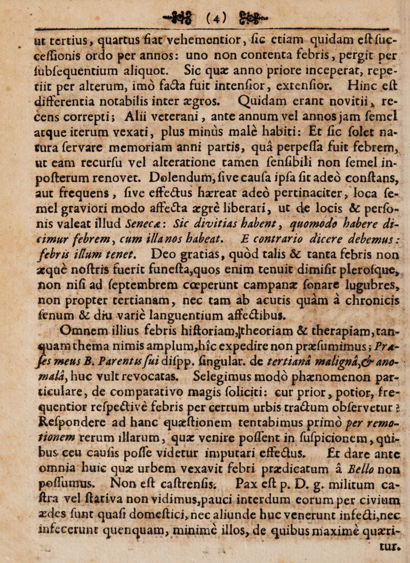 nt tertius, quartus fiat vehementior, fic etiam quidam eftfuc- ceffionis ordo per annos: uno non contenta febris, pergit per fubfequentium aliquot. Sic quas anno priore inceperat, repe¬ tiit per alterum, imo fada fuit intenfior, extenfior. Hinc eft differentia notabilis inter aegros. Quidam erant novitii * re¬ cens correpti> Alii veterani, ante annum vel annos jam femei atque iterum vexati, plus minus male habiti: Et fic folet na¬ tura fer vare memoriam anni partis, qua perpeffa fuit febrem, ut eam recurfu vel alteratione tamen fenfibiti non femei in- pofterum renovet. Delendum, five caufa ipfa fit adeo conflans, aut frequens , five effedus haereat adeo pertinaciter, loca fe- mel graviori modo affeda aegre liberari, ut de locis & perfo- iiis valeat illud Seneca: Sic divitias habent, quomodo habere di¬ cimur f ebrem, cum illa nos habeat. E contrario dicere debemus: febris idum tenet. Deo gratias, quod talis 6c tanta febris non aeque noftris fuerit funefta,quos enim tenuit dimifit plerofqne, non nifi ad (eptetnbrcm coeperunt campanas fonarc lugubres, non propter tertianam, nec tam ab acutis quam a chronicis fenum & diu varie languentium affedibus. Omnem illius febris hiftoriamjtheoriam & therapiam,tan> quam thema nimis amplum,hic expedire non prasfumimus; Pra~ fis meus B. Parentis fui difpp. fingular. de tertiana malignaydr ano- mala> huc vult revocatas. Selegimus modo phaenomenon par¬ ticulare, de comparativo magis foliciti: cur prior, potior, fre* quentior refpedive febris per certum urbis tradum obfervetur i Refpondere ad hanc qu^ftionem tentabimus primo per remo¬ tionem rerum illarum, qua: venire poffent in fufpicionem,qui¬ bus ceu caufis pofle videtur imputari effedus* £t dare ante omnia huic quas urbem vexavit febri praedicatum a Bello non poffumus. Non eft caftrenfis. Pax eft p. D. g. militum ca- ftra vel ftativa non vidimus,pauci interdum eorum per civium aedes funt quafi domeftici,nec aliunde huc venerunt infedi,nec infecerunt quenquam, minime illos, de quibus maxime quaeri-