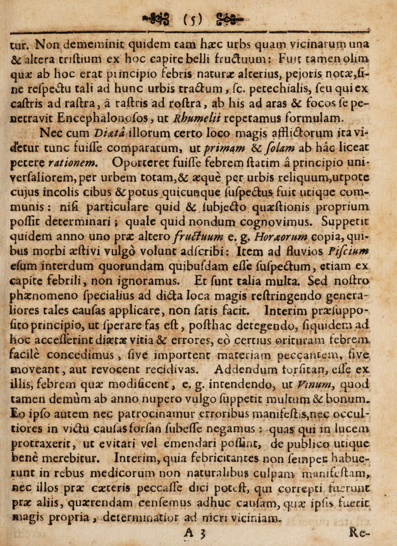 tur. Non dememinit quidem tam haec urbs quam vicinarum una & altera triftium ex hoc capirebelli fruSuum: Fui? tamen olim qua: ab hoc erat principio febris naturas alterius, pejoris notae,fi- nc refpe$u tali ad hunc urbis tra&um, fc. petechialis, feti qui ex cailris ad raftra, a raftris ad roftra, ab his ad aras & focos fe pe¬ netravit Eneephalonofos, ut Rhumelit repetamus formulam. Nec cum T>Uta illorum certo loco magis atHidlorum ita vb detur tunc fuiflfe comparatum, ut primam Ei folam ab hac liceat petere rationem. Oporteret fuifle febrem ftacim a principio uni- verfaliorem, per urbem totam,& aeque per urbis reliquum,utpote cujus incolis cibus &: potus quicunque fufpe&us fuit utique com¬ munis : nifi particulare quid & lubje&o quaeftionis proprium poffit determinari j quale quid nondum cognovimus. Suppent quidem anno uno prae altero fruffuutte e. g. Hor&orum copia, qui¬ bus morbi aeftivi vulgo volunt adfcribi: Item ad fluvios Pifcium efum interdum quorundam quibufdam eiTe fufpe&um, etiam ex capite febrili, non ignoramus. Et funt talia multa. Sed noftro phaenomeno fpecialius ad ditia loca magis reftringendo genera¬ liores tales caufas applicare, non fatis facit. Interim praduppo* fito principio, ut fperare fas eft, pofthac detegendo, fiquidem ad hoc acceflerint diaetae vitia 5i errores, eo certius orituram febrem facile concedimus, five importent maceriam peccantem, five moveant, aut revocent recidivas. Addendum torfltao, eflfe ex illis,febrem qua: modificent, e. g. intendendo, ut Vinum, quod tamen demum ab anno nupero vulgo fuppetit multum &: bonum. Eo ipfo autem nec patrocinamur erroribus manifefti$,nec occul¬ tiores in vi$u caufasforfan fubefle negamus :• quas qui in lucem protraxerit, ut evitari vel emendari poffint, de publico utique bene merebitur. Interim,quia febricitantes non fempec habue¬ runt in rebus medicorum non naturalibus culpam manifeftam, nec illos prae caeceris peccafle dici poteft, qui correpti tucrunt prae aliis, quaerendam cenfemus adhuc caufam, qux ipfis fuerit magis propria * de ter mi natior ad nicn viciniam, A J Re-