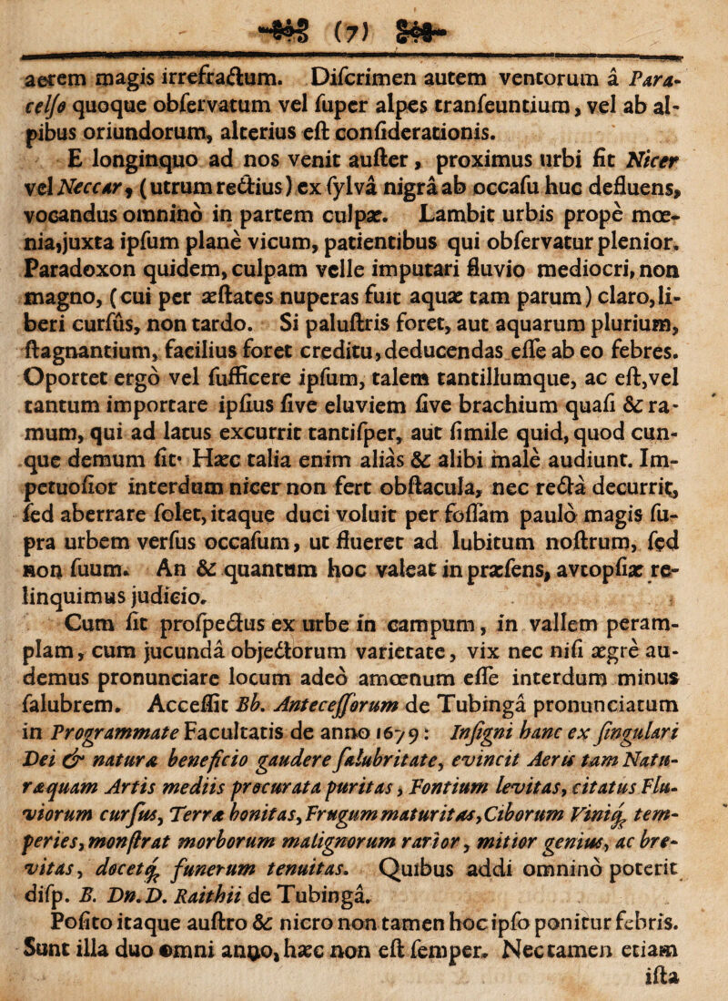 aerem magis irrefra&um. Difcrimen autem ventorum a Para- celfo quoque obfervatum vel fuper alpes tranfeuntium, vel ab al- pibus oriundorum, alterius eft confiderationis. E longinquo ad nos venit aufter, proximus urbi fit Nicer xtlNeccar, (utrum re&ius) ex fylva nigra ab occafu huc defluens, vocandus omnino in partem culpa?. Lambit urbis prope moe* nia,juxta ipfum plane vicum, patientibus qui obfervatur plenior» Paradoxon quidem, culpam velle imputari fluvio mediocri, non magno, (cui per seftates nuperas fuit aquae tam parum) claro,li¬ beri curfus, non tardo. Si paluftris foret, aut aquarum plurium, ftagnantium, facilius foret creditu,deducendas efle ab eo febres* Oportet ergo vel fufficere ipfum, talem tantillumque, ac eft,vel tantum importare ipfius five eluviem five brachium quafi & ra¬ mum, qui ad latus excurrit tantifper, aut fimile quid, quod cun¬ que demum fit* Ha?c talia enim alias &: alibi male audiunt. Im- petuofior interdum nicer non fert obftacula, nec reda decurrit, ied aberrare felet, itaque duci voluit per foflam paulo magis fu- pra urbem verfus occafum, ut flueret ad lubitum noftrum, fed »on fuum* An &: quantum hoc valeat in pratfens, avtopfia: re- linquimus judicio» Cum fit profpedus ex urbe in campum, in vallem peram¬ plam, cum jucunda obje&orum varietate, vix nec nifi aegre au¬ demus pronunciare locum adeo amoenum efle interdum minus falubrem. Acceflit Ek Antecejforum de Tubinga pronuneiatum in Programmate Facultatis de anno 1679: Infigni hanc ex fngulari Dei & natura beneficio gaudere falubritate, evincit Aeru tam Natu¬ ra quam Artis mediis procurata puritas, Fontium levitas, citatus Flu¬ viorum curfus, Terra bonitas, Frugum maturitas, Ciborum Vinitf tem¬ peries, monflrat morborum malignorum rarior, mitior gemm, ac bre¬ vitas^ docete^ funerum tenuitas. Quibus addi omnino poterit difp. E. Dn.D. Raithii de Tubinga. Pofito itaque auftro &: nicro non tamen hoc ipfo ponitur febris. Sunt illa duo omni anuo, hxc non eft femper* Nec tamen etiam ifta