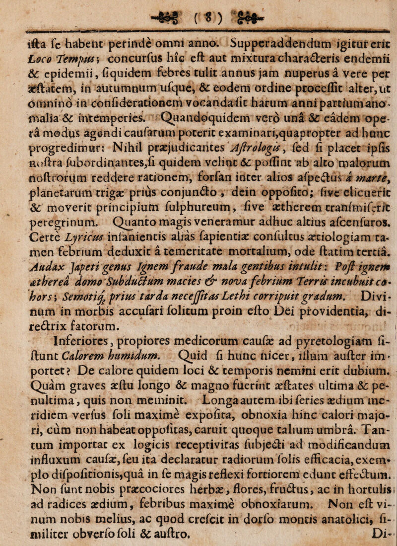 ifta fe habent perinde omni anno. Supperaddendum igitur erit Loco T&npsts\ concurfus hic eft aut mixtura chara&eris endemii epidemii, (iquidem febres tulit annus jam nuperus a vere per 'seftatem, in autumnum uf-que, &: eodem ordine proceflit alter,ut omnino m confiderationem vocanda fit harum anni partium ano malia & intemperies. Quandoquidem vero una Sc eadem ope¬ ra modus agendi caufarum poterit examinari,quapropter ad hunc progredimur? Nihil praejudicantes Aflrologis > fed fi placer ipfis noftra fubordinantes,fi quidem velint 6c poflint ab alto malorum noftrorum reddere rationem, forfan inter alios afpeftus d martey planetarum trigae prius conjun£to , dein oppofico; five elicuerit &: moverit principium fulphureum, five astherem tranfmiferit peregrinum. Quanto magis veneramur adhuc altius afcenfuros. Certe Lyricus inlaniencis alias fapientiae confultus a:tiologiam ta¬ men febrium deduxit a temeritate mortalium, ode ftatim tertia. Audax Iapeti genus Ignem fraude mala gentibus intulit: Po(l ignem atherea domo'SubduBum macies & nova febrium Terris incubuit co¬ hors ; Semoti^ prius tarda nec effit as Lethi corripuit gradum. Divi - num in morbis accufari folitum proin efto Dei providentia, di- re£trix fatorum. Inferiores , propiores medicorum caufae ad pyretologiam fi- ftunt Calorem humidum. Quid fi hunc nicer, illum aufter im* porcet? De calore quidem loci & temporis nemini erit dubium. Quam graves aeftu longo magno fuerint aeftates ultima &: pe- nultima, quis non meminit. Longa autem ibi feries aedium me¬ ridiem verfus foli maxime expofita, obnoxia hinc calori majo¬ ri, cum non habeat oppofitas,caruit quoque talium umbra. Tan¬ tum imporcat ex logicis receptivitas fubje£ti ad modificandum influxum caufae, feu ita declaratur radiorum lolis efficacia,exern* pio difpofitionis,qua in fe magis reflexi fortiorem edunt effectum. Non funt nobis praecociores herbae, flores, fruttus, ac in hortulis ad radices sedium, febribus maxime obnoxiarum. Non eft vi¬ num nobis melius, ac quod crefcit in dorfo montis anatolici* fi- militer obverfofoli &auftro. Di*