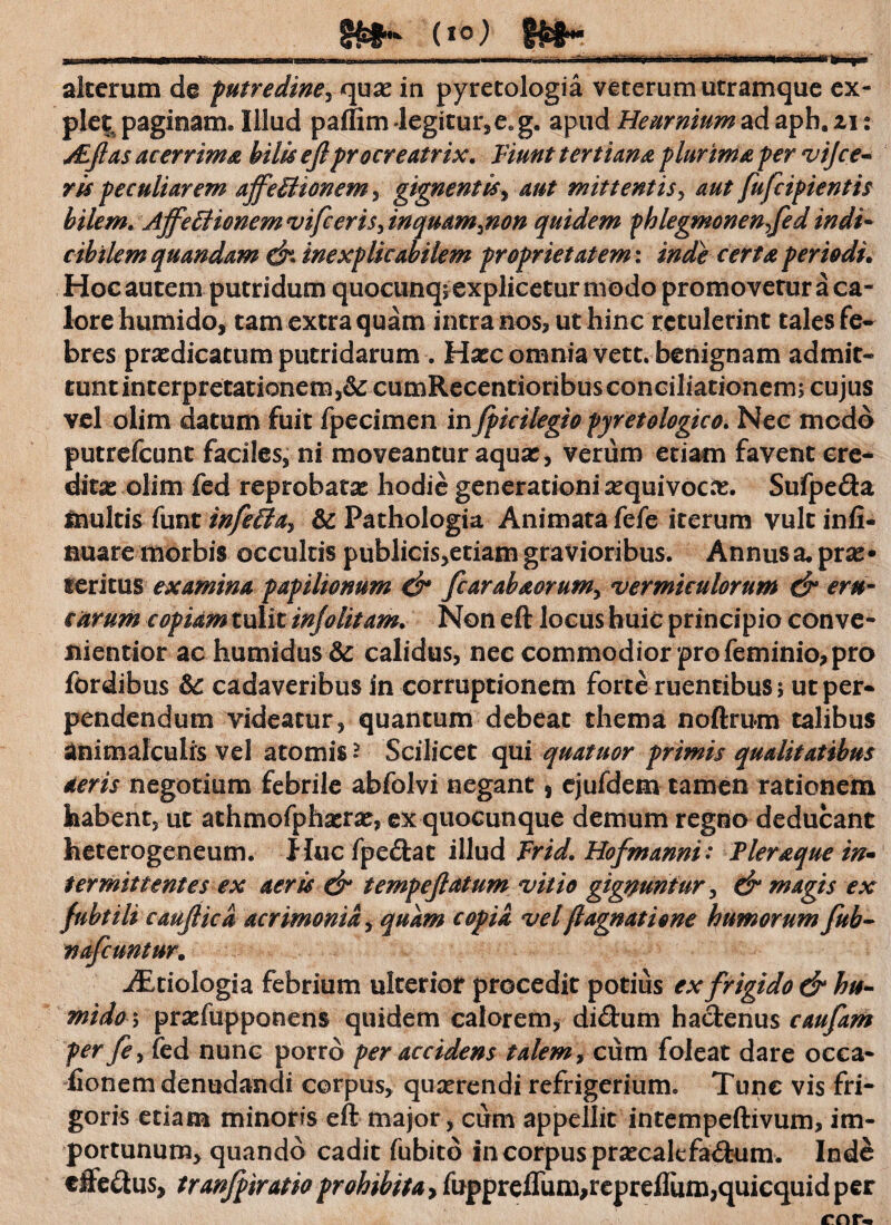 8£*~ (IC0 §$$•• alterum de putredine, quas in pyretologia veterum utramque ex¬ plet paginam» Illud paffim legitur, eeg. apud Heurnium ad aph. 11: jEftas acerrima bilis eftpr ocreatrix. Fiunt tertiana plurima per vijce- ris peculiarem affeBionem, gignentis, aut mittentis, aut fufeipientis bilem. Affe Bionem vifceri$> inquam^non quidem fhlegmonenfted indi- cihilem quandam inexplicabilem proprietatem: inde certa periodi. Hoc autem putridum quocunq; explicetur modo promovetur a ca¬ lore humido, tam extra quam intra nos? ut hinc retulerint tales fe¬ bres praedicatum putridarum . Hasc omnia vett. benignam admit¬ tunt interpretationem cumRecentioribus conciliationem; cujus vel olim datum fuit fpecimen inJpicilegio pyretologico. Nec modo putrefeunt faciles* ni moveantur aquar, verum etiam favent ere* dicae olim fed reprobatas hodie generationi arquivocar. Sufpe&a Inultis funt infeBa:, dc Pathologia Animata fefe iterum vult infi- nuare morbis occultis publicis,etiam gravioribus. Annus a. prar • leritus examina papilionum d* fcarabaorum> vermiculorum & eru¬ carum copiam tulit injolitam. Non eft locus huic principio conve- nientior ac humidus & calidus, nec commodior pro feminio, pro fordibus &c cadaveribus in corruptionem forte ruentibus; ut per* pendendum videatur, quantum debeat thema noftrum talibus animalculis vel atomis» Scilicet qui quatuor primis qualitatibus aeris negotium febrile abfolvi negant s ejufdem tamen rationem habent, ut athmofpharrar, ex quocunque demum regno deducant heterogeneum. Huc fpedtac illud Frid. Hofmanni: Pleraque in» ter mittent es ex aeris & tempeftatum vitio gignuntur ^ & magis ex fubtili cauftica acrimonia, quam copia vel flagnatione humorum fub- nafcuntur. iEtiologia febrium ulterior procedit potius ex frigido & hu- mido \ prasfupponens quidem calorem, didtum hactenus caufam fer fe, fed nunc porro per accidens talem, cum foleat dare occa- fionem denudandi corpus, quaerendi refrigerium. Tunc vis fri¬ goris etiam minoris eft major, cum appellit intempeftivum, im¬ portunum, quando cadit fubitd in corpus praecalefa&um. Ind& effectus, tranfpiratio prohibita > fuppreffum,repreflum,quicquidper