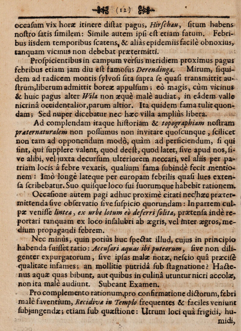 (»i) occafum vix horae itinere diftat pagas, Hirfchau, litum habens noftro fatis fimilem: Simile autem ipfi eft etiam fatum. Febri¬ bus iisdem temporibus fcatens, &: alias epidemiis facile obnoxius, tanquam vicinus non debebat praetermitti. Profpicientibus in campum verfus meridiem proximus pagus febribus etiam jam diu eft famofus Derendinga. Mirum, liqui¬ de m ad radicem montis fylvofi ftta fupra fe quafi transmittit au* ftrum,liberumadmittit boreas appulfum; eo magis, cum vicinus & huic pagus alter Wila non asque male audiat, in eadem valle nicrina occidentalior,parum altior. Ita quidem fama tulit quon¬ dam $ Sed nuper dicebatur ncc haec villa amplius libera. Ad complendam itaque hiftoriam topographiam noftram prat er naturalem non poliamus non invitare quofcunque , fcilicet non tam ad opponendum modo, quam ad perficiendum, li qui fint, qui fupplere valent, quod deeft, quod latet, five apud nos, li¬ ve alibi, vel juxta decurfum ulteriorem neccari, vel aliis per pa¬ triam locis a febre vexatis, qualium fama fubinde fecit mentio¬ nem : Imo longe lateque per europam febrilis quafi lues exten- fa fcribebatur.Suo quifqueloco fui fuorumque habebit rationem* Occafione autem pagi adhuc proxime citati necfhaee praeter¬ mittenda five obfervatio five fulpieio quorundam: In partem cul¬ pae ve ni Ile lintea , ex urhe lotum eo deferrifo lit a, praetenfa inde re¬ portari tanquam ex loco infalubri ab aegris, vel inter aegros, me¬ dium propagandi febrem. Nec minus, quin potius huc fpeftat illud, cujus in principio habenda fuillet ratio: Aceufari aquas ibi puteorum, five non dili¬ genter expurgatorum, five ipfas malae natae, nefeio qua praecile qualitate infames > an mollitie putrida fub ftagnatione? Hacte¬ nus aquae quas bibunt, aut quibus in culina utuntur nicri accolae, non ita male audiunt. Subeant Examen. Pro complemento rationum4pro confirmatione dixftorum,febri male faventium, Recidiva in Templo frequentes & faciles veniunt fubjungendaei etiam,fub quatftionc ; Utrum loci qua frigidi, hu- midi, ‘i •