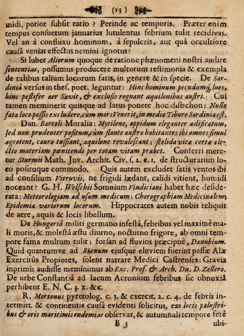 ____«#$g (i?) _ snidi, potior fubfit ratio ? Perinde ac temporis. Praeter enim tempus confuetum januarius lutulentus febrium tulit recidivas. Vel an a confluxu hominum, afepulcris, aut qua occultiore caufa veniat effe&us nemini ignotus? Si lubct Aliorum quoque dc ratione phaenomeni noftri audire fententias, poflumus producere multorum teftimonia 5c exempla dc talibus talium locorum fatis, in genere &in fpecie. De Sar¬ dinia, verfus in thef. poet. leguntur: Hinc hominum pecudumrj' luesy hinc peflifer aer Savit, & exclufis regnant aquilonibus auftri. Cui tamen meminerit quisque ad latus ponere hoc diflichon: Nullo fata locopojfls excluderemur* morsVeneritfln medio Tibure Sardinia efl. Dan. Bartoli Moralia: Mytilene, oppidum eleganter adificatum9 jed non prudenter pofitum9cum flante auftro habitantes ibi omnesfimul dgrotent, cauro tujjiant9 aquilone revalefcant \ flo Uda vita certa ele* Hio materiam poenitendi per totam vitam prahet. Conferri mere¬ tur Sturmii Math. Juv. Archit. Civ. f. z. e. i. de ftru&urarum lo¬ co pofituque commodo. Quis autem excludet fatis ventos ibi ad confilium Vitruvii, ne frigidi laedant, calidi vitient, h umidi noceant? G. H. Welfchii Somnium Vindici ani habet hxc d elide- rata: Meteorologiam ad ufum medicum \ Chorographiam Medicinalem\ Epidemia variorum locorum. Hippocrates autem nobis reliquit de aere, aquis & locis libellum. De Hungaria militi germano infcfta, febribus vel'.maxime ma* Ii moris,& moleftaaeftu diurno, no&urno frigore, ab omni tem¬ pore fama multum tulit , forfan ad fluvios praecipue , Danubium. Quid quantumve ad Rhenum ejufque eluviem fuerint paflas Alae Exercitus Propiores, folenc narrare Medici Caftrenfes: Gravia inprimis audiiflfe meminimus ab Exc. Profl & Arch. Dn.D.Zellero. De urbe Conflantia ad lacum Acronium febribus fic obnoxia perhibent E. N. C. 3. x. &c. R. Mortonus pyretolog. c. 3. & exercit. 2. c. 4. de febris in- termitt. &: continentis caufa evidenti folieitus, eas locis paluflri- bus & oris maritimisendemias obfervat,& autumnali tempore fere