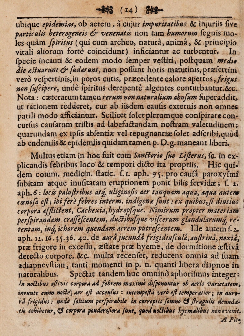 ubique epidemiasy ob aerem> a cujus impuritatibus & injuriis fivc particulis heterogeneis & venenatis non tam humorum fegnis mo¬ les quam fpiritus (qui cum archeo, natura, apima, 5c principio vitali aliorum forte coincidunt) inficiantur ac turbentur. In fpecie incauti 6c eodem modo femper veftiti, poftquam medio die attuarunt & fudarunty non potiunt horis matutinis, prxfertim vero vefpertmis,in poros cutis, praecedente calore apertos, frigus non fufeipere, unde fpiritus derepente algentes conturbantur.&c. Nota: exterar um tamen rerum non naturalium abufum fuperaddit, ut rationem redderet, cur ab iisdem caufis externis non omnes parili modo afficiantur. Scilicet folet plerumque confpirarecon- curfus caufarum triftis ad labefadandam noftram valetudinem 5 quarundam ex ipfis abfentix vel repugnantias folet adfcribi,qu6d ab endemiis & epidemiis quidam tamen p. 0. g. maneant liberi. Multus etiam in hoc fuit cum SanBorio fuo Lifierus, fc. in ex¬ plicandis febribus loco 6c tempori dido ita propriis. Hic qui.' dem comm. medicin. ftatie. f. r. aph. ^j.procaufa paroxyftni fubitam atque inufitatam eruptionem ponit bilis fervida: ; fi 1. aph. 6: locis palujlrihus at% uligtnofis aer tmquarn aquay aqua autem ccenofa efl\ ibi fere febres interm. indigena funt: ex quibus,fi diutius corpora affliffenty Cachexiay hydropfque. Nimirum propter materiam perfpirandam crajfefcentem, duZUbufque vifcerum glandularumq? re* tentamy in% khorem qnendam acrem putrefeentem. Ille autem fi u aph. 12» 16.55*36. 40. de aura jucunda frigidiufcula, auflrinay noxidy pras frigore in exceflii, asftate prx hyeme, de dormitione asftiva detedo corpore, &:c. multa recenfet, reducens omnia ad fuam adiapnevftian, tanti momenti in p. n. quanti libera diapnoe in naturalibus. Spedat tandem huc omnino aphorifmus integer: In noBibus aflivis corpora ad febrem maxime difponuntur ob aeris varietatem, imunte enim notie] aer efi accenfus : intempefla vero efl temperatior; in auro-* rd frigidus: unde fotuum perfpirabite in correptis fomno (f ftragtilu denuda* *tk cohibetur corpora ponderofiora funt, quod noBibus hyemalibus mn evenit* Fit*