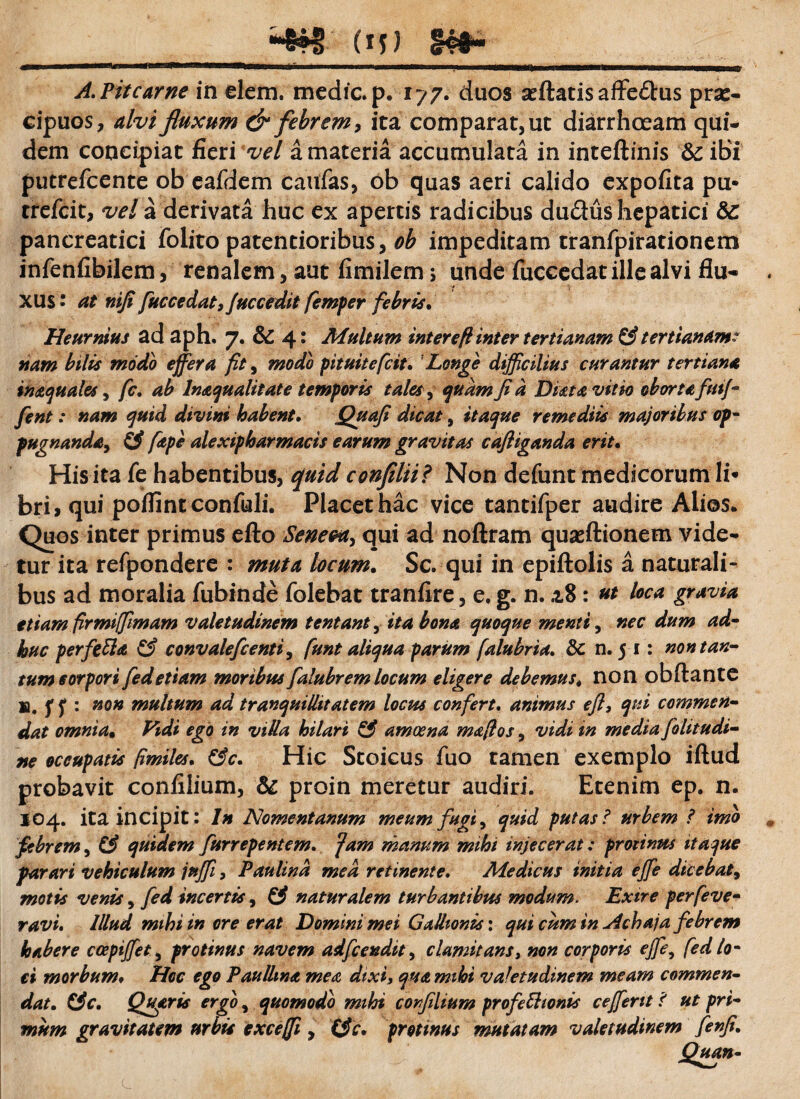 A.Pitcarne in elem. medie, p. 17 7. duos seftatisaffe&us pra:- cipuos, alvi fluxum & febrem, ita comparat, ut diarrhoeam qui¬ dem concipiat fieri vel a materia accumulata in inteftinis & ibi putrefeente ob eafdem caufas, ob quas aeri calido expofita pu- trefeit, vel a derivata huc ex apertis radicibus dudus hepatici &: pancreatici folito paternioribus, ob impeditam tranfpirationem infenfibilem, renalem, aut fimilem > unde fuccedat ille alvi flu¬ xus ' at nifi fuccedat,fuccedit femper febris. Heurnius ad aph. 7. & 4* Multum interefl inter tertianam & tertianam: nam bilis modo effera fit, modo pituitefeit. Longe difficilius curantur tertiana insquales, fc, ab Inaqualitate temporis tales, quam fi a Dista vitio oborta ftitf- fient: nam quid divini habent. Quafi dicat s itaque remediis majoribus op¬ pugnanda, & fape alexipharmacis earum gravitas cafliganda erit. His ita fe habentibus, quid confilii? Non defunt medicorum 1 i* bri, qui poflint confuli. Placet hac vice tantifper audire Alios* Quos inter primus efto Seneca, qui ad noftram quasftionem vide¬ tur ita refpondere : muta locum. Sc. qui in epiftolis a naturali¬ bus ad moralia fubinde folebat tranfire, e. g. n. a.8: ut loca gravia etiam firmiffimam valetudinem tentant, ita bona quoque menti, nec dum ad¬ huc perfetta & convaleficenti, funt aliqua parum falubria. 3c n. 5 1: non tan¬ tum corpori fiedetiam moribus fialubrem locum eligere debemus. non obftantC ifp non multum ad tranquillitatem locus confert, animus efl3 qui commen¬ dat omnia• Vidi ego in villa hilari & amoena mafios, vidi in media folitudi- ne occupatis [imites. &c. Hic Stoicus fuo tamen exemplo iftud probavit confilium, & proin meretur audiri. Etenim ep. n. 104. ita incipit: In Nomentanum meum fugi, quid putas? urbem ? imo febrem, & quidem furrepentem, fam manum mihi injecerat: protintts itaque parari vehiculum jnffi, P au lina med retinente. Medicus initia effie dicebat, motis venis, fied incertis, & naturalem turbantibus modum. Exire perfeve- ravi. Illud mihi in ore erat Domini mei Gallionis: qui cum in Achaja febrem habere ccepijfet, protinus navem adfcendit, clamitans, non corporis effie, [ed lo¬ ti morbum. Hoc ego Paullina mea dixi, qua mihi valetudinem meam commen- 0 > jw/m» gravitatem urbis exceffi 1 corfilium profectionis ceffent f ut pn- tfc* protinus mutatam valetudinem fenfi.