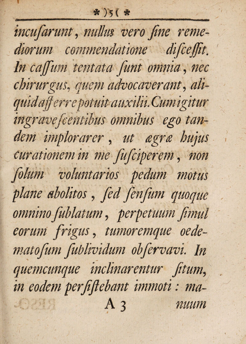 f * ) 5 ( He incufiarunt, nullm vero fine reme¬ diorum commendatione difcefiit. In caffium ;te fit at a fiunt omnia, nec chirurgus, advocaverant, .#//- afferre potuit auxilii Cum igitur ingraveficentibus omnibus ego tan¬ dem implorarer, hujus curationem in me fiuficiperem, tw/z fiolum voluntarios pedum motus plane abolitos , fienfium quoque omninofiublatum, perpetuum fimul eorum frigus, tumoremque oede- matofium fiublividum obfiervavi. In quemcunque inclinarentur fitum, in eodem perfiftebant immoti: ma- A 3 nuum