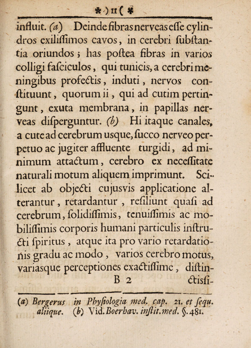 ■>—' ■ ■■ — ■ ■ -■■■■■ ■■■■' ■■ 1 - ||J| ■ 111 ■>» i[■iiiii.agigg^ influit. 00 Deinde fibras nerveas efle cylin¬ dros exiliflimos cavos, in cerebri fubftan- tia oriundos > has poftea fibras in varios colligi fafciculos, qui tunicis, a cerebri me- ningibus profe<5tis, induti, nervos eon- ftituunt, quorum ii, qui ad cutim pertin¬ gunt, exuta membrana, in papillas ner- veas difperguntur. (b) Hi itaque canales» a cute ad cerebrum usque, fucco nerveo per¬ petuo ac jugiter affluente turgidi, ad mi¬ nimum atta&um, cerebro ex neceflitate naturali motum aliquem imprimunt. Sci- licet ab objedti cujusvis applicatione al¬ terantur , retardantur , refiliunt quafi ad cerebrum, folidiflimis, tenuiflimis ac mo- biliflimis corporis humani particulis inftru- fpiritus , atque ita pro vario retardatio¬ nis gradu ac modo , varios cerebro motus, variasque perceptiones exaftiflime, diftin- B 2 dtisfi- (a) Bergerus in Phyfiologia med, cap, 21. et fequ, aliique. (b) \id.Boerhav. injlit.med. §.481,