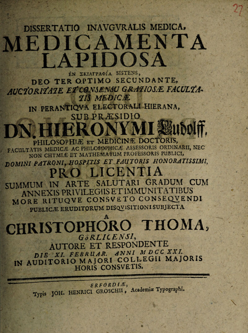 DISSERTATIO INAVGVRALIS MEDICA, medicamenta LAPIDOSA EN SKIArPAOIA SISTENS, DEO TER OPTIMO SECUNDANTE, AUCfORtfAlE Ef CONSENSU GRA1I0SM. FACULfA’■» 7/i MED1CM. IN PERANTIQVA ELECTOR At! HIERANA, SUB PRAS-IDIO. PHILOSOPHIA et MEDICINA DOCTORIS, facultatis medicae ac philosophica assessoris ordinarii, nec NON CHTMUE ET MATHEMATUM PROFESSORIS PUBLICI, domini patroni, hospitis et pau toris honoratissimi PRO LICENTIA SUMMUM IN ARTE ,SALUTARI GRADUM CUM ANNEXIS PRIVILEGIIS ET IMMUNITATIBUS MORE RITUQVE CONSVETO CONSEQVENDI PUBLICE ERUDITOREM DISQVISITIOjSU SUBJECTA CHRISTOPHORO THOMA, | . GoRLICEASI, AUTORE ET RESPONDENTE DIE XI. FEBRUAR. rc jM AUDITORIO M A JORI COLLEGII M.AJORIS ,NA HORIS CONSVETIS. , BRFORDl£, TypU JOH. HENRICI GROSCHU , Academi* Typograpl». \ i