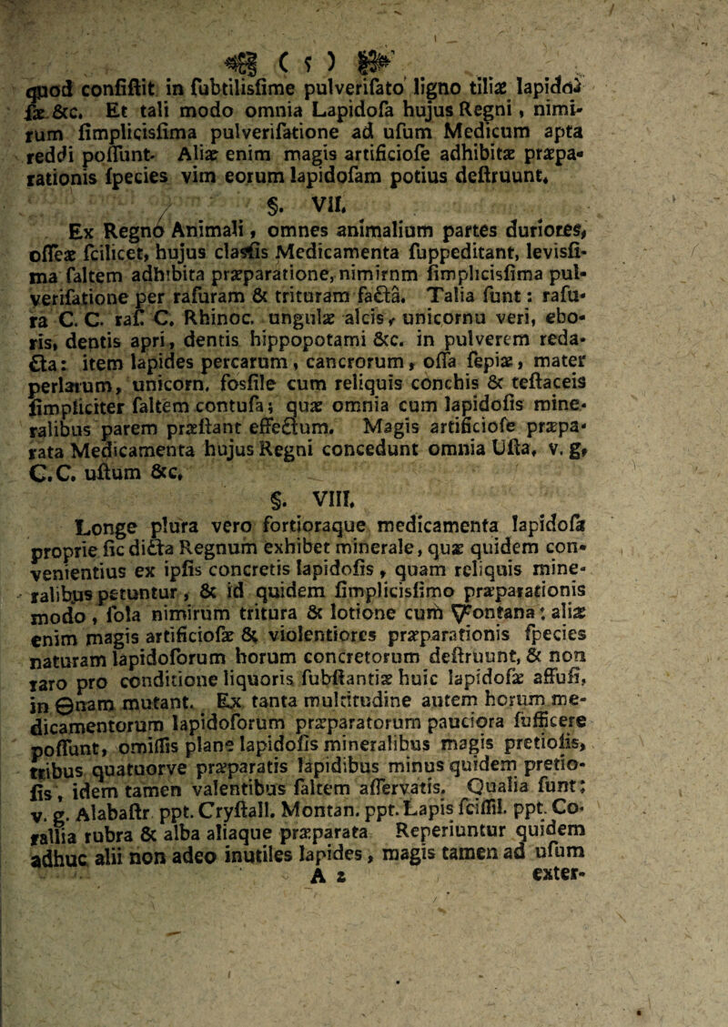 qpod confiftit in fubtilisfime pulverifato ligno tilias Iapidctf fae.&c. Et tali modo omnia Lapidofa hujus Regni, nimi¬ rum fimplicisiima pulverifatione ad ufum Medicum apta reddi poflunt Aliae enim magis artificiofe adhibitae praspa* rationis fpecies vim eorum lapidofam potius deftruunt* / §. Vlt Ex Regnd Animali, omnes animalium partes duriores* ©fleas fcilicet, hujus clasfis Medicamenta fuppeditant, levisfi- ma faltem adhibita praeparatione, nimirnm fimphcisfima pul- yerifatione per rafuram & trituram fa£ta. Talia funt: rafu* ra C C. ra£ C. Rhinoc. ungulas alcisv unicornu veri, ebo- ris, dentis apri, dentis hippopotami 8tc. in pulverem reda* £ta: item lapides percarum, cancrorum r offa fepiae, mater perlatum, unicorn. fosfile cum reliquis conchis Sc teftaceis fimpliciter faltem contufa; quae omnia cum lapidofis mine¬ ralibus parem praefiant effeaum. Magis artificiofe pnepa- rata Medicamenta hujus Regni concedunt omnia Uflaf v, g* C.c. uftum 8tc, Lj §. VIII Longe plura vero fortioraque medicamenta lapidofa proprie ficdifta Regnum exhibet minerale, quas quidem con» venientius ex iplis concretis lapidofis , quam reliquis mine¬ ralibus petuntur, & id quidem fimplicisfimo praeparationis modo ♦ lota nimirum tritura & lotione curh fontana: a\m enim magis artificiofe 8; violentiores preparationis fpecies naturam lapidoforum horum concretorum definiunt, & non raro pro conditione liquoris fubfiantiae huic laptdofae affufi, in ©nam mutant. Ex tanta multitudine autem horum me¬ dicamentorum lapidoforum pr^paratorum pauciora fbfikere poflunt, omiflis plane lapidofis mineralibus magis pretiolis, tribus quatuorve praeparatis lapidibus minus quidemi pretio- jjSt idem tamen valentibus faltemaflervatis. Qualia funt: v. g. Alabaflr ppt Cryftall. Montan. ppt. Lapis fciflil. ppt Co¬ rallia rubra 8c alba aliaque praparata Reperiuntur quidem adhuc alii non adeo inutiles lapides, magis tamen ad ufum , Ai exter» /