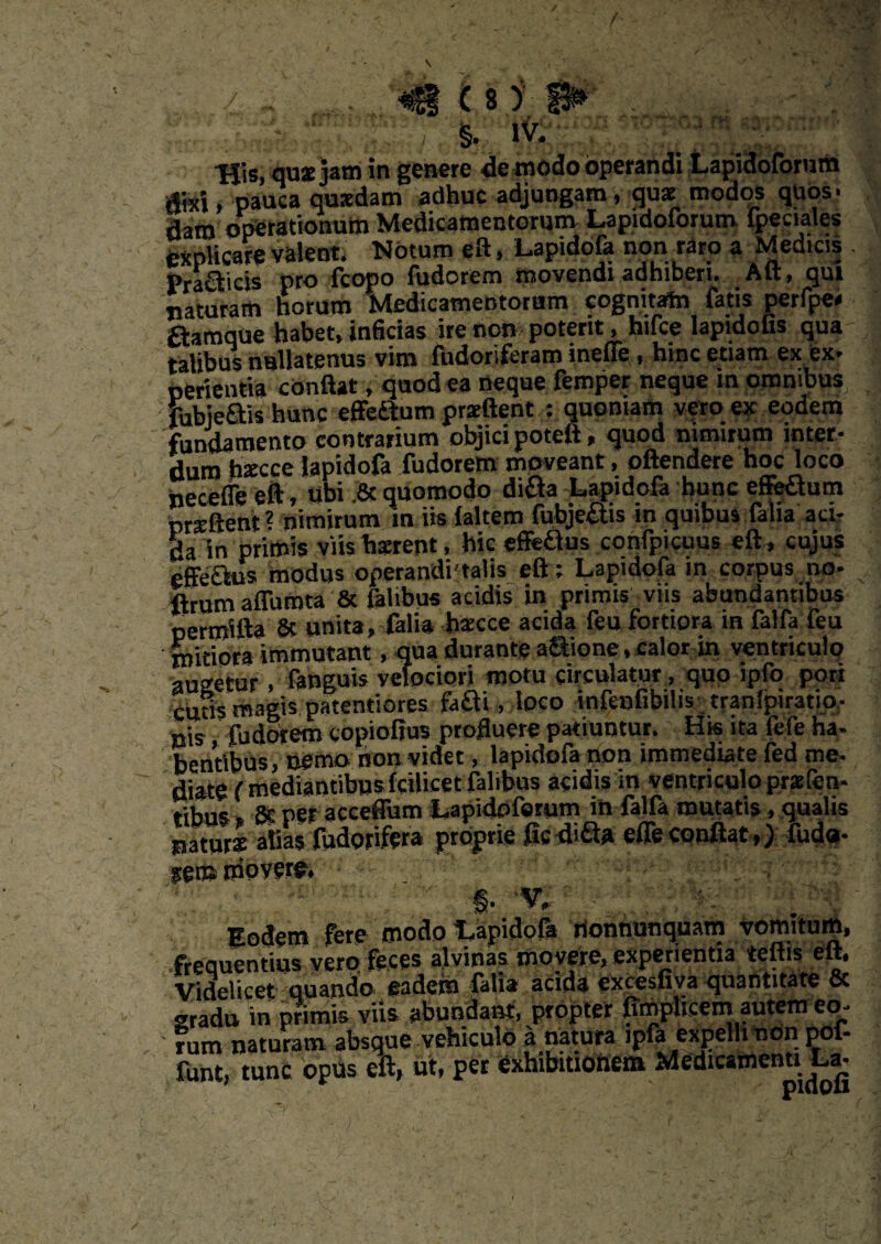 'Z,-',' . ; §. iv. Uis, quae jam in genere de modo operandi Lapidoforum dixi, pauca quaedam adhuc adjungam, quae modos quos, daro operationum Medicamentorum Lapidoforum (pecudes explicare valent. Notum eft, Lapidofa non raro a Medicis Pra£fcicis pro (copo fudorem movendi adhiberi. Aft, qui naturam horum Medicamentorum cognitam fatis perfpe» aamque habet» inficias ire non poterit, hifce lapidofis qua- talibus nullatenus vim fudorifcram inefle, hinc etiam ex ex* pedentia conflat, quod ea neque femper neque in omnibus fubie&is hunc effedtum praedent : quoniam vero ex eodem fundamento contrarium objici poteft» quod nimirum inter¬ dum hsecce Japidofa fudorem moveant, oftendere hoc loco necefle eft, ubi ,8c quomodo di&a Lapidofa hunc effe&um prsE&ent ? nimirum m iis (altem fubje&is in quibus falia aci¬ da in primis viis luerent, hic effeaus confpicuus eft, cujus effectus modus operandi-talis eft; Lapidofa in corpus no- ftrum affumta & falibus acidis in primis viis abundantibus perroifta & unita, falia haecce acida feu fortiora in falfa feu mitiora immutant, qua durante a&ione, calor in ventriculo augetur, fanguis velociori motu circulatur, quo ipfo pori cutis magis patentiores fafti, loco infenfibilis tranlpiratio- B;s fudorem copioftus profluere patiuntur. Hk ita fefe ha¬ bentibus, nemo non videt , lapidofa non immediate fed me. diate (mediantibus fcilicet falibus acidis in ventriculo praefen- tibus » Sc per acceffum Lapidoforum in fafta mutatis, qualis jiaturs alias fudoyifera proprie ficdi&a effe conflat,) fud«- femrribvew. §- v,' Eodem fere modo Lapidofa nonnunquam vomitum, frequentius vero feces alvinas movere, experientia teftis eft. Videlicet quando ^sdein falia acida excesfiya cjuantitate oc gradu in primis viis abundant, propter (implicem autem eo¬ rum naturam absque vehiculo a natura ipfa expelhnon pof- funt, tunc opus eft, ut, per exhibitionem Medicamenti La-