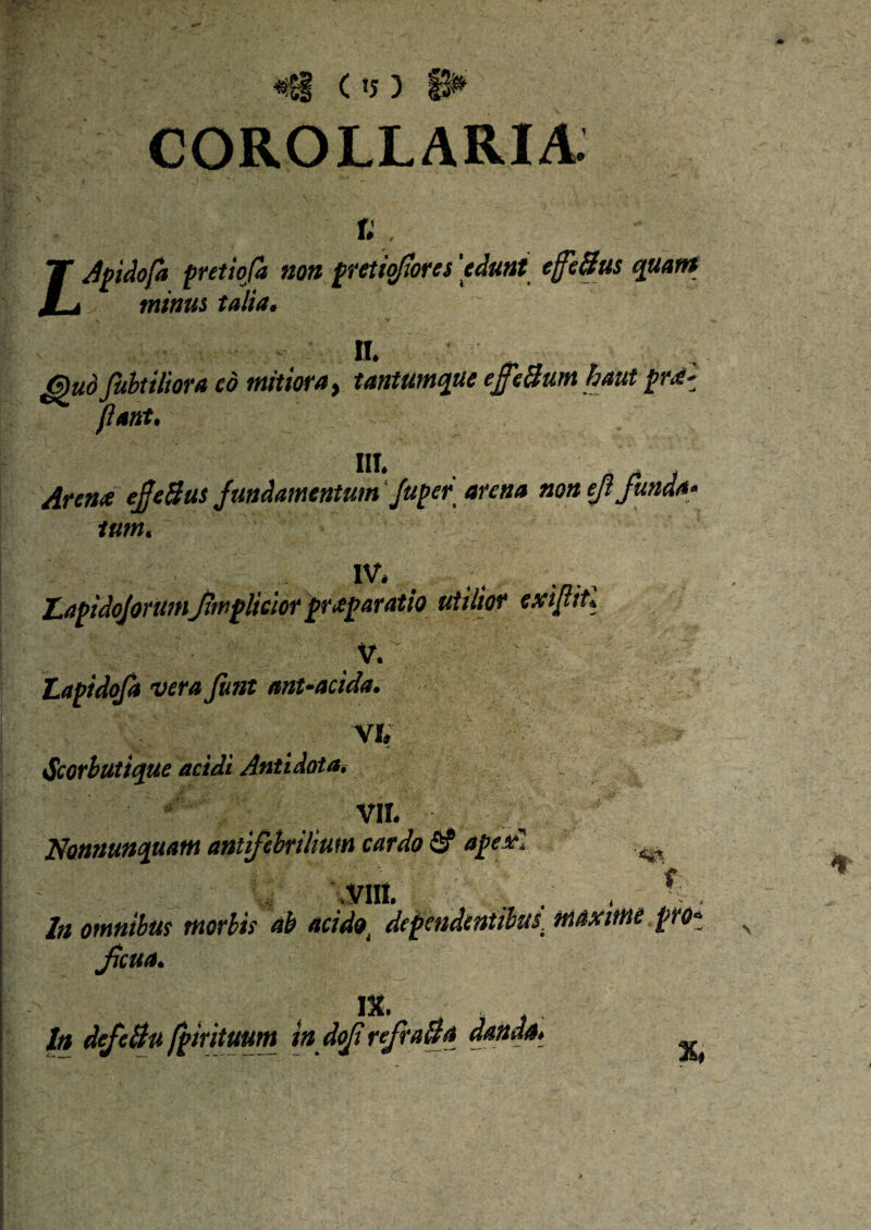 #£§ C tJ ) COROLLARIA. r; T Apidofa pretio/a non fretioflores 'edunt effetius quant JLi minus talia. n. Quo fuhtiliora eo mitiora, tantumque effetiumhaut pro!' flant, III. ' Arena effetius Jundamentum Juper arena non ejt funda- tum. IV. LapidojorumJimplicior praparatio utilior exifliU V. ' Lapidofa vera Jimt ant-acida. VI. <Scorbutique acidi Antidota, ' V,L ' „ Nonnunquam antifebrilium cardo S? apex1 ^ , VIII. . , % , In Ofnnibtts tHotbts &b aci do i dcpcudcutthusi HidxiMi'? JtcMa IX. Itt defctiu fpirituum in doji refratia danda %