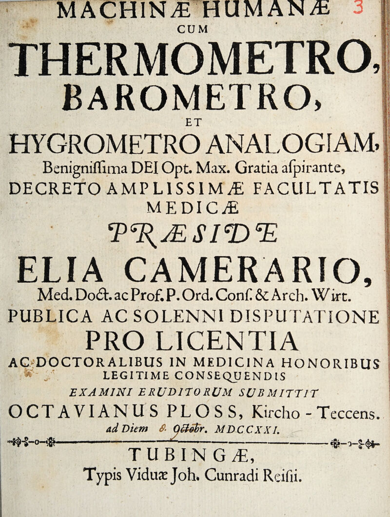 THERMOMETRO, BAROMETRO, ET HYGROMETRO ANALOGIAM» Benigniffima DEI Opt. Max. Gratia alpirante, DECRETO AMPLISSIMAE FACULTATIS MEDICA ‘P%jESleD*E ELIA CAMERARIO, Med. Dodl. ac Prof. P. Ord. Conii & Arch. Wirt. PUBLICA AC SOLENNI DISPUTATIONE PRO LICENTIA AG^DOCTORALIBUS IN MEDICINA HONORIBUS M' Lv LEGITIME CONSEQUENDIS EXAMINI ERUDITORUM SUB MITTIT OCTAVIANUS PLOSS, Kircho - Teccens, ad Diem 0 Q&iffir. MDCCXXI. TUBINGT, Typis Vidua: Joh, Cunradi R cilii.