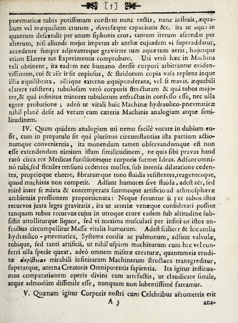 -*8 Is] S»~ — - - - - • - ' - - —— -J‘“-— pnevmaticae tubis potifltmum conflent nunc redlis, nunc inflexis, xqua- lium vel inaequalium aurum , diveifeque capacitatis &c. ita ut aqua in quantum defccndit per unum fiphonis crus, tantum iterum afcendat per alterum, nifi aliunde major impetus ab antliae cujusdam vi fuperaddaturr- accedente femper adjuvanteque gravitate tum aquatum aeris, hujusque etiam Elatere tot Experimentis comprobaro. Uti vero haec in Machina rali obrinent, ita eadem nec humano deefle corpori arbitrantur eviden- tiffimnm, cui & aer irfit copiofus, & fluidorum copia vafa replens inquc illis aequilibrata, aeiique externo aequiponderans, vel fi mavis, aequabili elatere refiftens*, tubulofam vero corporis ftru£hiram & qua tubos majo¬ res^ qua infinitos minores tubulorum anfra<5lusin confeflo e fle, nec ulla egere probatione > adeo ut vitali huic Machinas hydraulico-pnevmaticas nihil plane defit ad veram cum casteris Machinis analogiam atque fimi- litudinem. IV. Quam quidem analogiam uti nemo facile vocare in dubium au- fit, cum in propatulo fit qua plurimas circumflandas illa partium a&io- numque convenientia, ita monendum tamen obfervandumque eft non cfle extendendam nimium iftam fimilitudinem, nequisfibi pravas haud raro circa res Medicas fun&ionesque corporis formet Ideas. Adfunt omni¬ no tubi,fed flexiles tenfioni cedentes molles, fub intenfa dilatatione cedenr tes, proprioque elatere, fibrarumque tono fluidis refiftentes,reagentesque, quod machinis non competit. Adfunt humores five fluida, adeft aer, fed mire inter fe mixta &c contemperata fummoque artificio ad athmofphserae ambientis preflionem proportionata: Neque feruntur ii fer tubosiftos recurvos juxta leges gravitatis, ita ut arterias venasque confiderari poflint tanquam tubus recurvus cujus in utroque crure eadem fub altitudine fub- fiftit attolliturque liquor, fed vi maxima mufculari per infini os iftos an- fradtus circumpellitur Mafla vitalis humorum. Adeft fcilicer & hic antlia hydraulico *pnevmatica, Syftema cordis ac pulmonum, adfunt valvulae, tubique, fed tanti artificii, ut nihil ufpism machinarum cum hac vel con¬ ferri ulla fpecie queat, adeo omnem miferae creaturx, quantumvis erudi¬ tae ciKflfiuciv mirabili infinitarum Machinarum ftrudlura transgreditur, fuperatque, aeterna Creatoris Omnipotentis fapientia. Ita igitur inftitua- mus comparationem operis divini cum artefa&is, ut claudicare fimile, atque admodum diflimile efle, nunquam non lubentiflime fateamur. V. Quaenam igitur Corporis noftri cum Celebribus aerometris erit A $ ana-