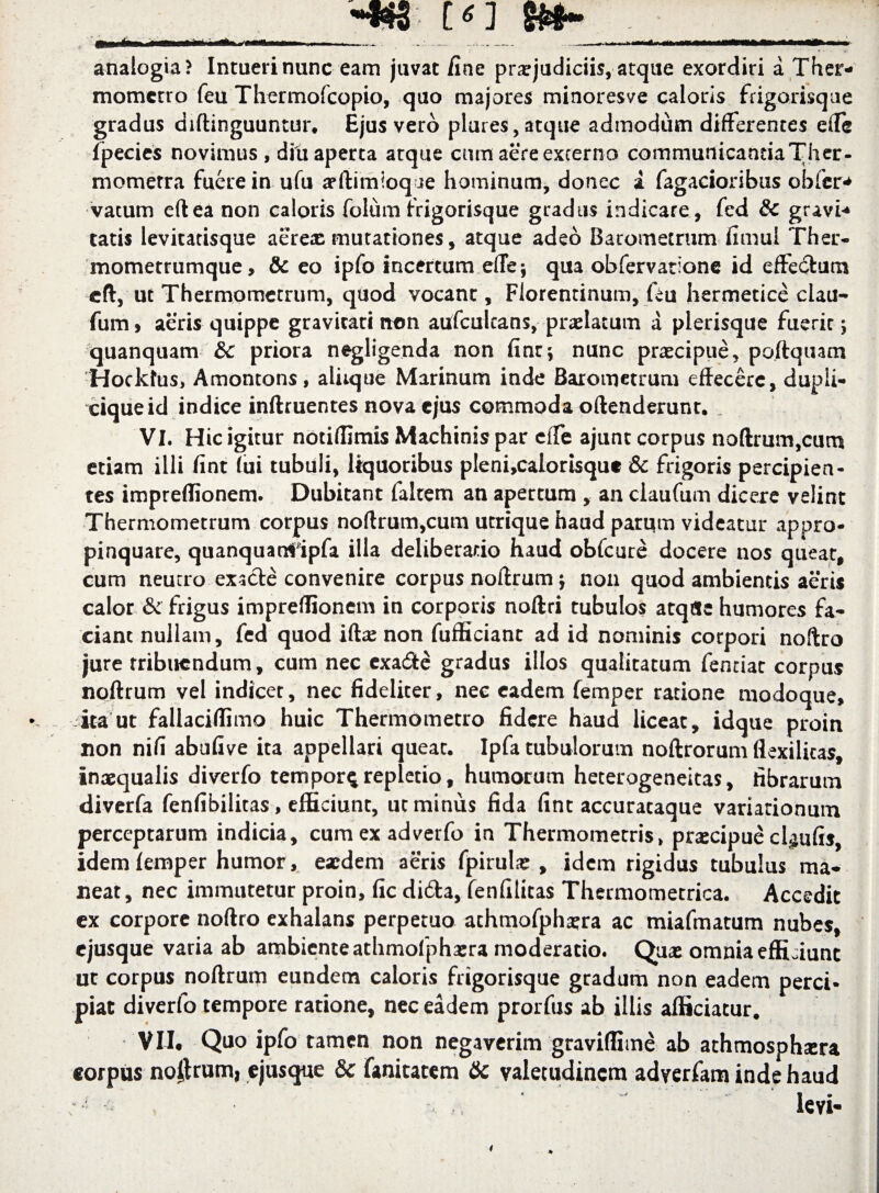 11 ■ —^.. — > • '  •••A* analogia? Intueri nunc eam juvat fine praejudiciis, atque exordiri a Ther- mometro feu Thermofcopio, quo majores minoresve caloris frigorisque gradus diftinguuntur. Ejus vero plures, atque admodum differentes ede fpecies novimus, diu aperta atque cum aere excerno communicantiaTher- momerra fuere in ufu aeftimioqje hominum, donec a fagacioribus obfcr^ vatum eftea non caloris folum frigorisque gradus indicare, fed & gravi-* tatis levitatisque aereae mutationes, atque adeo Barometrum fimul Ther- mometrumque, & eo ipfo incertum ede; qua obfervatione id effecSum eft, ut Thermometrum, quod vocant, Florentinum, feu hermetice clau- fum 9 aeris quippe gravitati rton aufcultans, praelatum a plerisque fuerir 5 quanquam &c priora negligenda non finr^ nunc praecipue, poftquam Hockfus, Amontons, aliique Marinum inde Barometrum effecere, dupli- ciqueid indice inftruentes nova ejus commoda offenderunt. VI. Hic igitur notiffimis Machinis par effe ajunt corpus noftrum,cum etiam illi fint Tui tubuli, liquoribus pleni,calorisqu« & frigoris percipien¬ tes impreffionem. Dubitant falcem an apertum , an ciaufum dicere velint Thermometrum corpus no(lrum,cum utrique haud parum videatur appro¬ pinquare, quanquanfipfa illa deliberatio haud obfcure docere nos queat, cum neucro exacte convenire corpus noltrum $ non quod ambientis aeris calor & frigus impreffionem in corporis noftri tubulos atqfle humores fa¬ ciant nullam, fed quod iftae non fufficiant ad id nominis corpori noftro jure rribuendum, cum nec exadte gradus illos qualitatum fenciac corpus noftrum vel indicet, nec fideliter, nee eadem femper ratione modoque, ita ut fallaciffimo huic Thermometro fidere haud liceat, idque proin non nifi abufive ita appellari queat. Ipfa tubulorum noftrorum flexilitas, inaequalis diverfo tempor^ repletio, humorum heterogeneitas, fibrarum diverfa fenfibilitas, efficiunt, ut minus fida fint accuracaque variationum perceptarum indicia, cumexadvetfo in Thermometris, praecipueclaufis, idem femper humor, eaedem aeris fpirulae , idem rigidus tubulus ma¬ neat, nec immutetur proin, fic difta, fenfilitas Thermometrica. Accedit cx corpore noftro exhalans perpetuo athmofphaera ac miafmatum nubes, ejusque varia ab ambiente athmolphaera moderatio. Quae omnia efficiunt ut corpus noftrum eundem caloris frigorisque gradum non eadem perci¬ piat diverfo tempore ratione, nec eadem prorfus ab illis afficiatur. VII* Quo ipfo tamen non negaverim graviffime ab athmosphsera corpus no|trum, ejusque & fanitatem & valetudinem adverfam inde haud - - ‘ : ' levi-