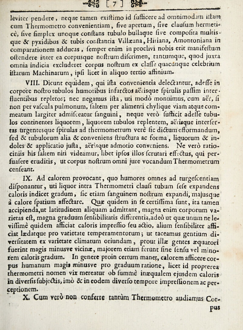 leviter pendere , neque tamen exillimo id fufficere ad omnimodam litam cum Thermometro convenientiam, five apertum, five claufum hermeti* ce, five fimplex iinoque conflans tubulo bullaque five compofita multis- que &c pyxidibus tk tubis conflantia Villaeana, Hiriana, Amontoniana in comparationem adducas , femper enim in proclivi nobis erit manifeftum offendere inter ea corpusque noftrum difcrimen, tantumque, quod juxta omnia indicia excluderet corpus noftrum ex clafTe quacunque celebrium illarum Machinarum, ipfi licet in aliquo tertio affinium# VIII. Dicunt equidem, qui ifta convenientia deleniantur, adefie in corpore noftrotubulos humoribus infarclosaerisque fpirulis paffim inter- fluentibus repletos; nec negamus ifta, uti modo monuimus, cum aer, fi non per vafcula pulmonum, falcem per alimenti chylique viam atque com¬ meatum largiter admifceatur fanguini, neque vero fufficit adefTe tubu¬ los continentes liquorem, liquorem tubulos replentem, aerisque interfec¬ tas Urgentesque fpirulas ad thermometrum vere fic didhimefformandum, fed 5c tubulorum alia & conveniens ftrudlura ac forma, liquorum 3c in-* doles & applicatio jufta, aerisque admotio conveniens. Ne vero ratio¬ ciniis his falcem niti videamur, libet ipfos illosfcrutari cfficlus, qui per- fuafere eruditis, ut corpus noftrum omni jure vocandum Thermometrum cenfeant. IX. Ad calorem provocant, quo humores omnes ad turgefcentiam difponantur, uti liquor intra Thermometri claufi tubum fefe expandens caloris indicet gradum, fic etiam fanguinem noftrum expandi, majusque a calore fpatium affetftare. Quae quidem in fe certiffima funt, ita tamen accipienda,ut latitudinem aliquam admittant, magna enim corporum va¬ rietas eft, magna graduum fenfibiluatis differentia,adeo ut quae unum nele- viffime quidem afficiat caloris impreffio feu atftio, alium fenfibiliter affi¬ ciat laedatque pro varietate temperamentorum; ut taceamus gentium di- verfitatcm ex varietate climatum oriundam, prout illae gentes aequator! fuerint magis minusve vicinae, majorem etiam ferunt fine fenfu vel mino* rem caloris gradum. In genere proin certum manet, calorem afficere cor¬ pus humanum magis minusve pro graduum ratione, licet id proprerea thermometri nomen vix mereatur ob fumme inaequalem ejusdem caloris in diverfis fubje&is, imo & in eodem diverfo tempore impreflionem ac per¬ ceptionem. X, Cum vero non conferre tantum Thermpmetro audiamus Cor¬ pus