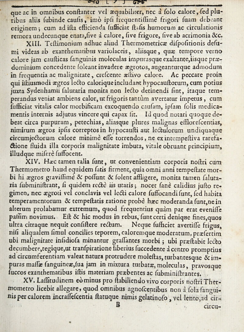 que ac in omnibus conftanter vel aequabiliter, nec a folo calore, fed plu¬ ribus aliis fubinde caufis/imo ipfi frequentiflime frigori fuam debeant originem y cum ad illa efficienda fufficiat ftafis humorum ac circulationis remora undecunque enata,five a calore, live frigore, live ab acrimonia &c. XIII. Teftimoniitm adhuc aliud Thermometrioe difpolitionis defu- mi videas 2b exanthematibus variolaceis, aliisque, quas tempore verno calore jam caullicas fanguinis moleculas imptirasque exaltante,iisque pras- dominium concedente foleant invadere aegrotos, augeanturque admodum in frequentia ac malignitate, crefcence aeflivo calore. Ac peccare proin qui illiusmodi aegros i edo calorique includant hypocauftorum, cum potius juxta Sydenhamii falutaria monita non ledo detinendi fint, itaque tem¬ perandus veniat ambiens calor, ut frigoris tantum avertatur impetus, cum fufficiat vitalis calor morbificam excoquendo csufam, ipfarn (olis medica¬ mentis internis adjutus vincere qui capax iit. Id quod notari quoque de¬ beat circa purpuram, petechias, aliasque plures malignas efflorefcentias, nimirum aegros ipfis correptos in hypocaufti aut leduiorum undiquaque circumjedorum calore minime efle torrendos, ne ex intempelliva rarefa- dione fluida illa corporis malignitate imbuta, vitale obruant principium* illudque mifere fuffbcent» XIV. Harc tamen talia funt, ut convenientiam corporis nollri cumt Thermometro haud equidem fatis firment, quia omni anni tempellate mor¬ bi hi aegros graviffime Sc pofliint & folent affligere, monita tamen faluta¬ ria fubminiftrant, fi quidem rede iis utaris -y nocet fane calidius jufto re¬ gimen, nec aegroti vel conclavis vel ledi calore fuffocandifunt, fed habita temperamentorum & tempeftatis ratione probe hxc moderanda func,ne in alterum prolabamur extremum, quod frequentius quam par erat evenifTe paliim novimus. Eft & hic modus in rebus, funt certi denique fines,quos ultra citraque nequit confidere redum. Neque fufhciet avertiflfe frigus, nifi aliqualem fimul concilies teporem, caloremque moderatum, pnefertim ubi malignitate infidiofa minantur graflantes morbi; ubi prsftabit ledo decumbere,tegique,ut tranfpiratione liberius fuccedente a centro promptius ad circumferentiam valeat natura protrudere moleftas, turbantesque & im- puras maffae fanguineae,fua jam in mixtura turbata, moleculas, pravosque fuccos exanthematibus iflis materiam praebentes ac fubminiflrantes. XV. Laffitudinem eo minus pro ftabiliendo vivo corporis noftri Ther¬ mometro licebit allegare, quod omnibus agnofcentibus non a folafangui- nis per calorem incraffefcentia flatuque nimis gelatinofo, vel lento,ad cir- ® 'V circa-