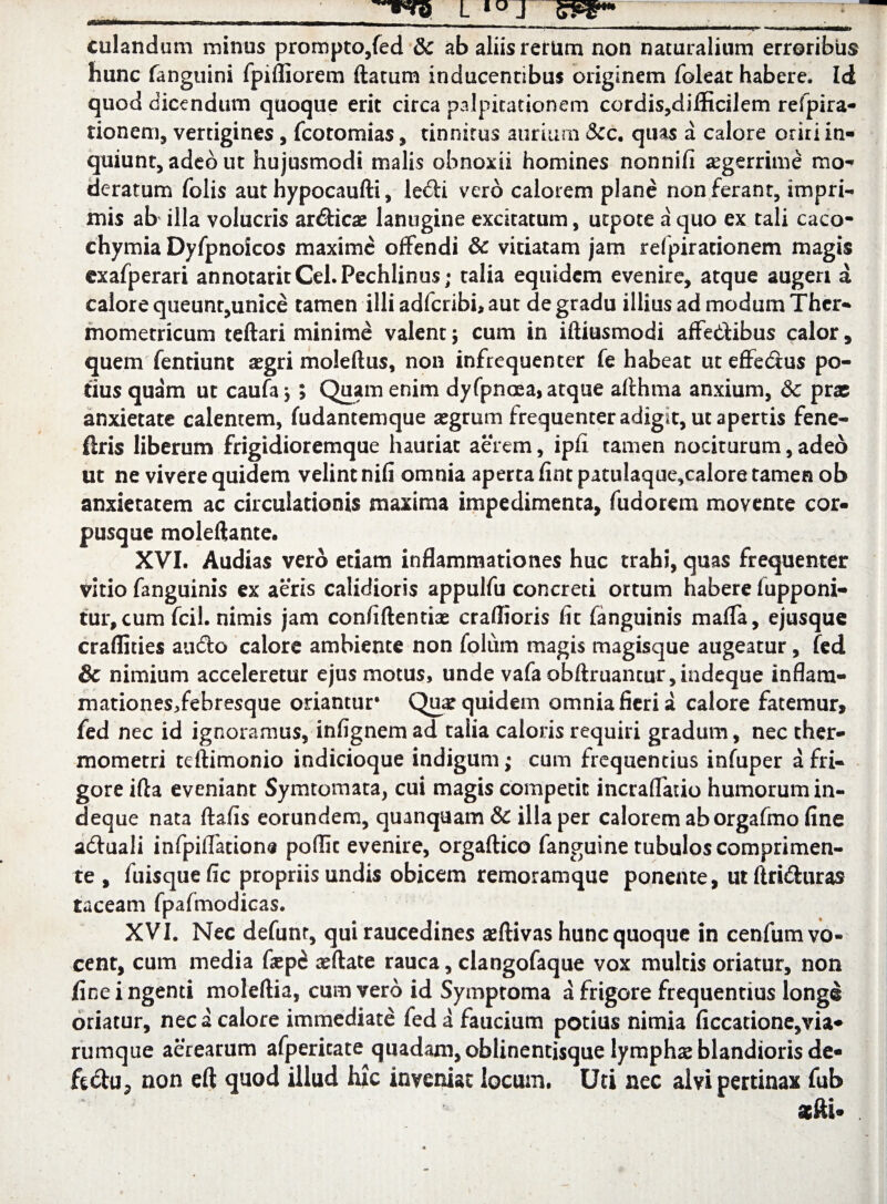 culandum minus prompto,fed & ab aliis rerum non naturalium erroribus hunc fanguini fpifliorem flatum inducentibus originem foleat habere. Ici quod dicendum quoque erit circa palpitationem cordis?difficilem refpira- tionem, vertigines, fcotomias, tinnitus aurium &c. quas a calore oriri in¬ quiunt, adeo ut hujusmodi malis obnoxii homines nonnifi aegerrime mo¬ deratum folis aut hypocaufti, ledii vero calorem plane non ferant, impri¬ mis ab illa volucris ardlicas lanugine excitatum, utpote a quo ex tali caco- chymia Dyfpnoicos maxime offendi & vitiatam jam refpirationem magis exafperari annotaritCel.Pechlinus; talia equidem evenire, atque augeri a calore queunt,unice tamen illi adferibi, aut de gradu illius ad modum Ther- mometricum teftari minime valent; cum in iftiusmodi affedlibus calor, quem fentiunt aegri moleftus, non infrequenter fe habeat uteffedlus po¬ tius quam ut caufaj ; Quam enim dy fpnoea, atque afthma anxium, &c prae anxietate calentem, fudantemque aegrum frequenter adigit, ut apertis fene- flris liberum frigidioremque hauriat aerem, ipfi tamen nociturum, adeo ut ne vivere quidem velint nifi omnia aperta fint patulaque,calore tamen ob anxietatem ac circulationis maxima impedimenta, fudorem movente cor¬ pusque moleftante. XVI. Audias vero etiam inflammationes huc trahi, quas frequenter vitio fanguinis ex aeris calidioris appulfu concreti ortum habere fupponi- tur,cum fcil. nimis jam confidentiae craflioris fit fanguinis maffa, ejusque craflities audio calore ambiente non folum magis magisque augeatur, fed & nimium acceleretur ejus motus, unde vafaobftruancur,indeque inflam- mationesjfebresque oriantur Qua? quidem omnia fieri a calore fatemur, fed nec id ignoramus, infignem ad talia caloris requiri gradum, nec ther- mometri tdlimonio indicioque indigum; cum frequentius infuper a fri¬ gore ifla eveniant Symtomata, cui magis competit incraffatio humorum in- deque nata ftafis eorundem, quanquam & illa per calorem aborgafino fine adluali infpilfations poffic evenire, orgaftico fanguine tubulos comprimen¬ te , fuisquefic propriis undis obicem remoramque ponente, utflrtdluras taceam fpafmodicas. XVI. Nec defunr, qui raucedines aeftivas hunc quoque in cenfum vo¬ cent, cum media fiep£ xflate rauca, clangofaque vox multis oriatur, non fine ingenti moleflia, cum vero id Symptoma a frigore frequentius longe oriatur, nec a calore immediate fed a faucium potius nimia ficcacione,via* rumque aerearum afpericate quadam, oblinentisque lymphas blandioris de- ftdlu, non eft quod illud hfc inveniat locum. Uti nec alvi pertinax fub a&fti-