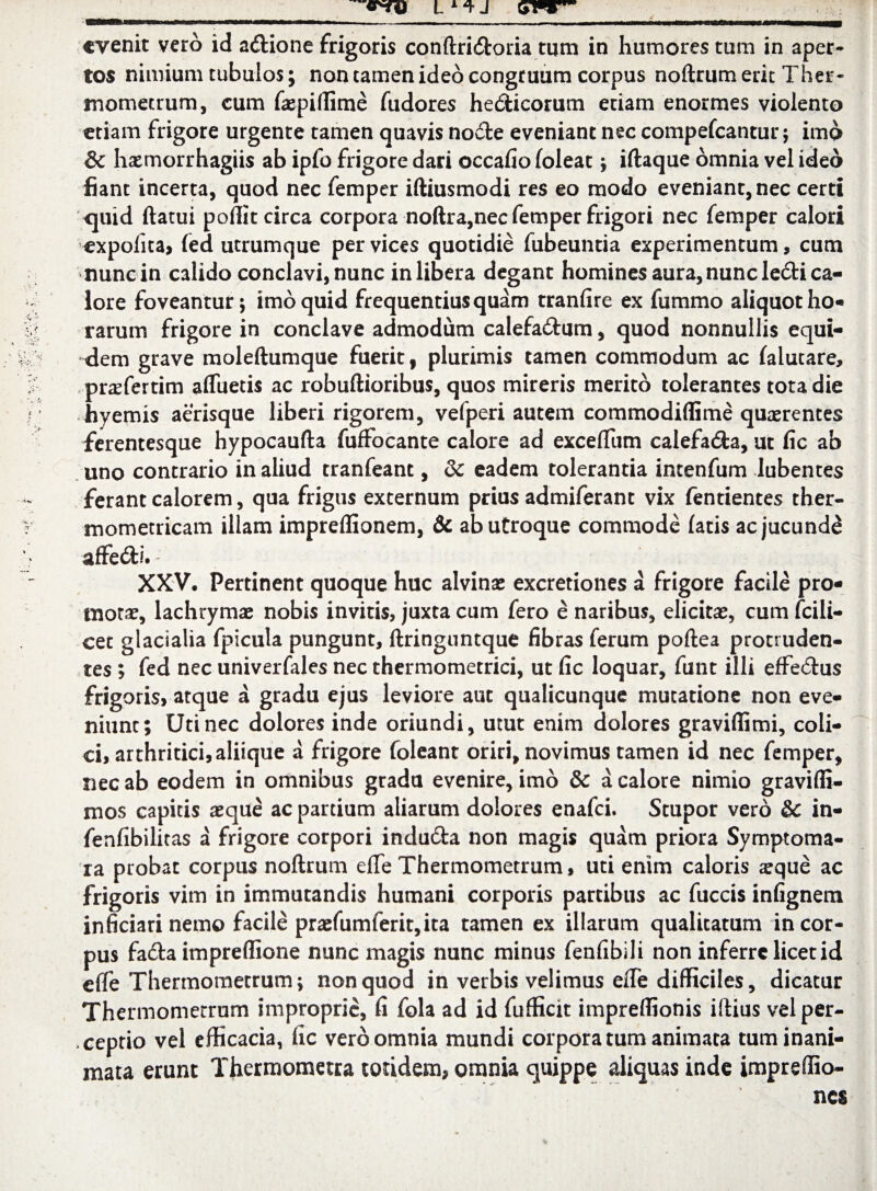 evenit vero id a&ione frigoris conftridroria tum in humores tum in aper¬ tos nimium tubulos; non tamen ideo congruum corpus noftrumerit Ther- mometrum, cum faspiffime fudores hedicorum etiam enormes violento etiam frigore urgente tamen quavis node eveniant nec compefcantur; imo & hxmorrhagiis ab ipfo frigore dari occafio (oleat; iftaque omnia vel ideo fiant incerta, quod nec femper iftiusmodi res eo modo eveniant, nec certi quid (latui poffit circa corpora noftra,nec femper frigori nec femper calori expolita, fed utrumque per vices quotidie fubeuntia experimentum, cum nunc in calido conclavi, nunc in libera degant homines aura, nunc lecti ca¬ lore foveantur; imo quid frequentius quam tranfire ex fummo aliquot ho¬ rarum frigore in conclave admodum calefadum, quod nonnullis equi¬ dem grave moleftumque fuerit, plurimis tamen commodum ac falutare, pr^fertim afluetis ac robuftioribus, quos mireris merito tolerantes tota die hyemis aerisque liberi rigorem, vefperi autem commodiflime quaerentes ferentesque hypocaufta fufFocante calore ad exceflum calefada, ut fic ab uno contrario in aliud tranfeant, & eadem tolerantia intenfum Jubentes ferant calorem, qua frigus externum prius admiferant vix fentientes ther- mometricam illam impreffionem, & ab utroque commode fatis ac jucundi affedi. XXV. Pertinent quoque huc alvinas excretiones a frigore facile pro¬ motae, lachrymae nobis invitis, juxta cum fero e naribus, elicitae, cum fcili- cet glacialia fpicula pungunt, ftringuntque fibras ferum poftea protruden¬ tes ; fed nec univerfales nec thermometrici, ut fic loquar, funt illi effectus frigoris, atque a gradu ejus leviore aut qualicunque mutatione non eve¬ niunt; Uti nec dolores inde oriundi, utut enim dolores graviffimi, coli¬ ci, arthritici, aliique a frigore foleant oriri, novimus tamen id nec femper, nec ab eodem in omnibus gradu evenire, imo & a calore nimio gravifli- mos capitis aeque ac partium aliarum dolores enafei. Stupor vero &C in- fenfibilitas a frigore corpori indudta non magis quam priora Syrnptoma- ra probat corpus noftrum efle Thermometrum, uti enim caloris seque ac frigoris vim in immutandis humani corporis partibus ac fuccis infignem inficiari nemo facile praefumferit, ita tamen ex illarum qualitatum in cor¬ pus fa£ta impreflione nunc magis nunc minus fenfibili non inferre licet id efle Thermometrum; non quod in verbis velimus efle difficiles, dicatur Thermomerrum improprie, (i fola ad id fufficit impreflionis illius vel per¬ ceptio vel efficacia, fic vero omnia mundi corpora tum animata tum inani¬ mata erunt Thermometra totidem, omnia quippe aliquas inde impreffio-