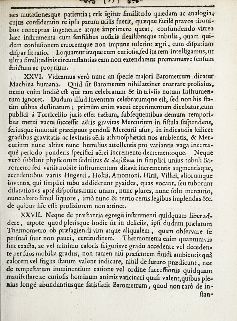 nes mutationcsque patientia; erit igitur fimilitudo quxdam ac analogia* cujus eonfideratio re ipfa parum utilis fuerit, quaeque facile pravos tironi* bus conceptus ingenerare atque imprimere queat, confundendo vitrea hxc inftrumenta cum fenfilibus noftris flexilibusque tubulis, quam qui¬ dem confufionem erroremque non impune tulerint a:gri, cum difparium difpar fit ratio. Loquamur itaque cum curiofis,fed ita rem incelligamus, ut ultra fimilicudinis circumftantias eam non extendamus premamusve fenfum ftriftum ac proprium. XXVI. Videamus vero nunc an fpecie majori Barometrum dicatur Machina humana. Quid fit Barometum nihil attinet enarrare prolixius, nemo enim hodie eft qui tam celebratum & in triviis notum Inftrumen- tum ignotet. Dudum illud inventum celebratumque eft, fed non his fta- tim ufibus deftinatum ; primum enim vacui experimentum dicebatur,cutn publici a Torricellio juris eflet fadtum, fubfequentibus demum tempori¬ bus metui vacui fuccelfit aeris gravitas Mercurium in fiftula fufpendens, feriusque innotuit praecipuus penduli Mercurii ufus, in indicandis fcilicec gradibus gravitatis ac levitatis aecis athmofphamci nos ambientis, 8c Mer¬ curium nunc altius nunc humilius attollentis pro variantis vaga incerta¬ que periodo ponderis fpecifici aerei incremento decrementoque. Neque vero fnbftitit phyficorum fedulicas &c etxiifiux in fimplid unius tubuli Ba- rometro /ed variis nobile inftrumentum ditavit incrementis augmentisque, accedentibus variis Hugenii, Hokii, Amontoni, Hirii, Villcei, aliorumque inventis, qui fimplici tubo addiderunt pyxides, quas vocant, feu cuborum dilatationes aptedifpofitas,nunc unam, nunc plures, nunc folo mercurio, nunc altero fimul liquore, imo nunc & tertio certis legibus implendas &c. de quibus hic efle prolixiorem non attinet. XXVII. Neque de prxftantia egregii inftrumenti quidquam libet ad¬ dere, utpote quod plerisque hodie fit in deliciis, ipfi dudum pnelatura Thermometro ob prasfagiendi vim atque aliqualem , quam obfervare fe perfuafi funr non pauci, certitudinem. Thermometra enim quantumvis fint exatfta, ac vel minimo caloris frigorisve gradu accedente vel deceden¬ te per fuos mobilia gradus, non tamen nifi praefentem fluidi ambientis qua calorem vel frigus ftatum valent indicare, nihil de futuro prtedicunt, nec de cempcftatum imminentium ratione vel ordine fucceffionis quidquam manifeftare ac curiofis hominum animis vaticinari quafi valent,quibus ple- *ius longe abundantiusque fatisfacic Barometrum, quod non raro de in- ftanr