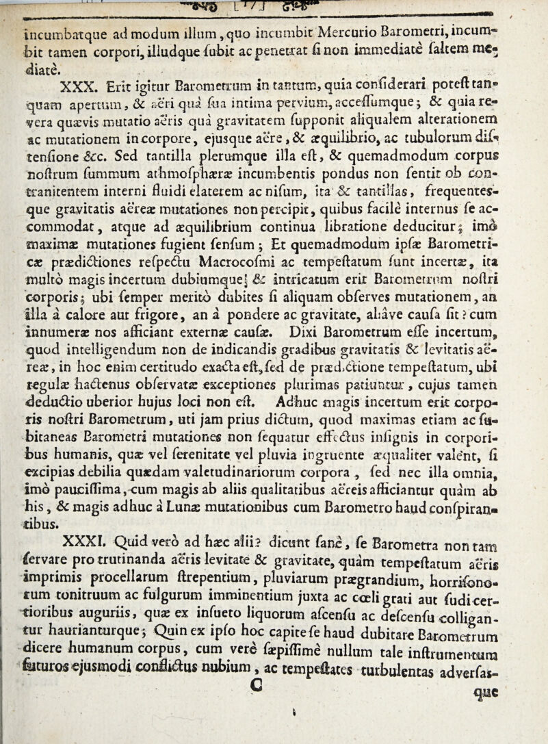 incombatque admodum illum,quo incumbit Mercurio Barometri, incum¬ bit tamen corpori, iliudque fubit ac penetrat fi non immediate falcem me¬ diate. . XXX. Erit igitur Barometrum in tantum, quia confiderari potefttan® quam apertum, & aeri qui foa intima pervium, acceflumque; & quia re¬ vera quavis mutatio aeris qua gravitatem fupponit aliqualem alcerationem ac mutationem in corpore, ejusque aere ,& aequilibrio, ac tubulorum dii* tenfione^cc. Sed tantilla plerumque illa eft, & quemadmodum corpus noftrum fiimtnum athrnofphasne incumbentis pondus non fentit ob con- tranitentem interni fluidielaterem acnifum, ita & tantillas, frequentes- que gravitatis aereae mutationes non percipit, quibus facile internus fe ac¬ commodat, atque ad aequilibrium continua libratione deducitur | ima maximas mutationes fugient fenfum ; Et quemadmodum ipfas Barometri- cas praedictiones refpedu Macrocofmi ac tempeftatum funt incertas, ita multo magis incertum dubiumquel&c intricatum erit Barometrum noftri corporis.5 ubi femper merito dubites fi aliquam obferves mutationem, an illa a calore aut frigore, an a pondere ac gravitate, abave caufa fit?cum innumeras nos afficiant externae caufe. Dixi Barometrum ejOTe incertum, quod inteiligendum non de indicandis gradibus gravitatis 5c levitatis ae¬ reas, in hoc enim certitudo exacta di, fed de prad>6i*ione tempeftatum, ubi regula hadenus ob fer varae exceptiones plurimas patiuntur, cujus camen dedudio uberior hujus loci non eft. Adhuc magis incertum erit corpo¬ ris noftri Barometrum, uti jam prius didum, quod maximas etiam acfts- bicaneas Barometri mutationes non fequatur eifcdiis infignis in corpori¬ bus humanis, quae vel ferenitate vel pluvia ingruente aequaliter valent, fi excipias debilia quasdam valetudinariorum corpora , fed nec illa omnia, imo pauciflima,<um magis ab aliis qualitatibus aereis afficiamur quam ab his, & magis adhuc a Lunas mutationibus cum Barometro haud confpiran» tibus. XXXI. Quid vero ad haec alii? dicunt fano, fe Barometra non tam fervare pro trutinanda aeris levitate & gravitate, quam tempeftatum aeris imprimis procellarum ftrepentium, pluviarum praegrandium, horrifono- *um tonitruum ac fulgurum imminentium juxta ac cceli grati aut fudicer- 1 tioribus auguriis, qux ex infueto liquorum afcenfu ac defcenfu colligati - i tur haurianturque; Quin ex ipfo hoc capite fe haud dubitare Barometrum ! dicere humanum corpus, cum vere flepiflime nullum tale inftrumenmm I felturos ejusmodi conflidus nubium, ac texnpeflaces turbulentas adverfas- C que