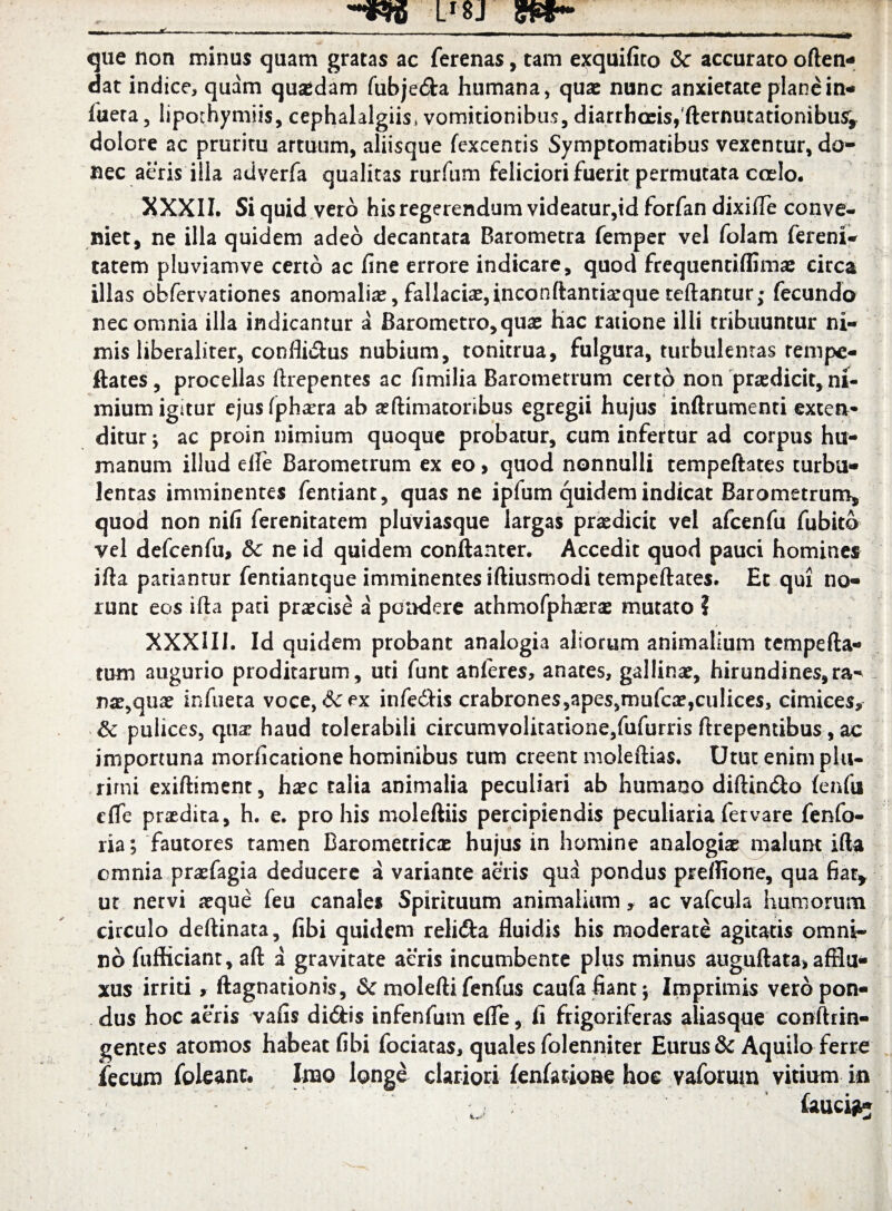 Lr8j que non minus quam gratas ac ferenas, tam exquifito & accurato often- dat indice, quam quadam fubje&a humana, quae nunc anxietate plane in- iuera, lipothymjis, cephalalgiis* vomitionibus, diarrhoeis, fternutationibus^ dolore ac pruritu artuum, aliisque fexcentis Symptomatibus vexentur, do¬ nec aeris illa adverfa qualitas rurfum feliciori fuerit permutata coelo. XXXII. Si quid vero his regerendum videatur,id forfan dixifTe conve¬ niet, ne illa quidem adeo decantata Barometra femper vel folam ferenl- tatem pluviamve certo ac fine errore indicare, quod frequentiffinice circa illas obfervationes anomaliae, fallaciae, inconftantiarque teftantur; fecundo nec omnia illa indicantur a Barometro,quae h3C ratione illi tribuuntur ni¬ mis liberalirer, confli&us nubium, tonitrua, fulgura, turbulentas rempe- ftates, procellas ftrepentes ac fimilia Barometrum certc> non prodicit, ni¬ mium iguur ejusfphaera ab animatoribus egregii hujus inftrumenti extea* ditur y ac proin nimium quoque probatur, cum infertur ad corpus hu¬ manum illud efie Barometrum ex eo, quod nonnulli tempeftates turbu¬ lentas imminentes fentiant, quas ne ipfum quidem indicat Barometrum, quod non nifi ferenitatem pluviasque largas praedicit vel afcenfu fubito vel defcenfu, & ne id quidem conftanter. Accedit quod pauci homines ifta patiantur fentiantque imminentes iftiusmodi tempeftates. Et qui no¬ runt eos ifta pati praecise a pondere athmofphaera: mutato ? XXXIU. Id quidem probant analogia aliorum animalium tempefta- tum augurio proditarum, uti funt anferes, anates, gallinae, hirundines, ra¬ nae,quae infueta voce, 6c ex infedfis crabrones,apes,mufcae,culices, cimices, & pulices, qua? haud tolerabili circumvolitatione/ufurris ftrepentibus, ac importuna morficatione hominibus tum creent moleftias. Utut enim plu¬ rimi exiftiment, haec talia animalia peculiari ab humano diftin&o (enfii cfle praedita, h. e. pro his moleftiis percipiendis peculiaria fer vare fenfo- ria; fautores tamen Baromecricae hujus in homine analogiae malunt ifta omnia praefagia deducere a variante aeris qua pondus preflione, qua fiar* ut nervi aeque feu canales Spirituum animalium, ac vafcula humorum circulo deftinara, fibi quidem reli&a fluidis his moderare agitaris omni¬ no fufficiant, aft a gravitate aeris incumbente plus minus auguftata* affiu- xus irriti, ftagnationis, &c molefti fenfus caufa fiant $ Imprimis vero pon¬ dus hoc aeris vafis di&is infenfum efle, fi frigoriferas aliasque conftrin- gentes atomos habeat fibi fociatas, quales folenniter Eurus & Aquilo ferre fecum foleanc. Imo longe clariori (enfatioBe hoc vaforum vitium in