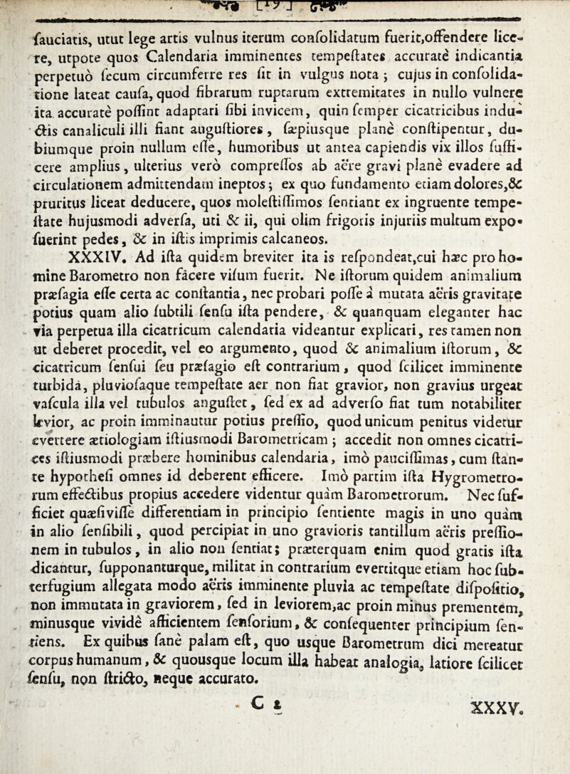 mM fauciatis, utut lege artis vulnus iterum confolidattim fuerit,ofFendere lice¬ re, utpote quos Calendaria imminentes tempeftates accurate indicantia perpetuo fecum circumferre res fit in vulgus nota ; cujus in confolida- rione lateat caufa, quod fibrarum rupearum extremitates in nullo vulnere ita accurate poffint adaptari fibi invicem, quin femper cicatricibus indu¬ cis canaliculi illi fiant auguftiores, fiepiusque plane conftipentur, du¬ biumque proin nullum efle, humoribus ut antea capiendis vix illos fiiffi- cere amplius, ulterius vero comprellos ab aere gravi plane evadere ad circulationem admittendam ineptos; ex quo fundamento etiam dolores,& pruritus liceat deducere, quos moleftifiimos fentiant ex ingruente tempe¬ ftate hujusmodi adverfa, uti & ii, qui olim frigoris injuriis multum expo« fuerint pedes, & in iftis imprimis calcaneos. XXXIV. Ad ifta quidem breviter ita is refpondeat,cui haec pro ho¬ mine Barometro non facere vifum fuerit. Ne iftorum quidem animalium praefagia efle certa ac conitantia, nec probari pofle a mutata aeris gravitate potius quam alio fubtili fenfu ifta pendere, & quanquam eleganter hac ria perpetua illa cicatricum calendaria videantur explicari, res tamen non ut deberet procedit, vel eo argumento, quod dc animalium iftorum, &C cicatricum fenfui feu prafagio eft contrarium, quod fcilicet imminente turbida, pluviofaque tempeftate aer non fiat gravior, non gravius urgeat vafcula illa vel tubulos anguftet, fed ex ad adverfo fiat tum notabiliter levior, ac proin imminautur potius prefiio, quod unicum penitus videtur evertere aetiologiam iftiusmodi Barometricam ; accedit non omnes cicatri¬ ces iftiusmodi praebere hominibus calendaria, imo pauciffimas, cum ftan-» te hypothefi omnes id deberent efficere. Imo partim ifta Hygromecro- rum effeftibus propius accedere videntur quam Baromctrorum. Necfuf- ficier quaefiviffe differentiam in principio fentiente magis in uno quam in alio fenlibili, quod percipiat in uno gravioris tantillum aeris preffio- nem in tubulos, in alio non fentiat; praeterquam enim quod gratis ifta, dicantur, fupponanturque, militat in contrarium evertitque etiam hocfub- terfugium allegata modo aeris imminente pluvia ac tempeftate difpofitio, non immutata in graviorem, fed in leviorem,ac proin minus prementem, minusque vivide afficientem fenforium, Sc confequenter principium fen- tiens. Ex quibus fane palam eft, quo usque Barometrum dici mereatur corpus humanum, & quousque locum illa habeat analogia, latiore fcilicet fenfu, non ftri<5to, «eque accurato. - C i xxxv.