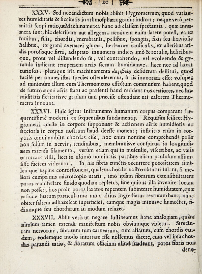 ____ XXXV. Sed nec indicum nobis abibit Hygrometrum, quod varian¬ tes humiditaris & ficcitatis in athmofphasra gradus indicat; neque vero per- mittit fcopi ratiOjUtMachinamer/ta hanc ad cladem fpe&antia , quae innu¬ mera funr,hicdefcribam aut allegem, neminem enim latere poteft, ea ex funibus, filis, chordis, membranis, pellibus, fpongiis, fixis feu lixiviofis Salibus, grani avenacei gluma, herbarum cauliculis, ex afleribusari¬ dis porofisque fieri, adaptato innumeris indiee, imo & rotulis,Jkelicibus- que, prout vel diftendendo fe, vel contrahendo, vel evolvendo & ge¬ lando indicant temperiem aeris ficcam humidamve, licet nec id lateat curiofos, pleraque ifta machinamenta e&KQtftiU defiderata deffitui, quod' facile per omnes iftas fpecies oftenderemus, fi iis immorari dlet volupe £ ad minimum illum cum Thermometro effe&um communem habent,quqd de futuro aeque aeris flatu ac prarfenti haud reddant nos certiores, nec hik» midtotis ficcitatisve gradum tam praecife oftendant uti calorem Thermo- metra innuunt. • c XXXVI. Huic igitur Inftrumento humanum corpus comparant fre=> quentiffime moderni ex fequemibus fundamentis. Requifita fcilicetHy- grometri ad die in corpore fu p ponunt & adi o nem aeris h umidioris ac Scciorls in corpus noftrum haud deefle monent; infiniras enim in cor¬ poris cmni ambitu chordas effe, hoc enim nomine comprehendi polle non folum in nervis, tendinibus, membranisve confpicua in longitudi¬ nem, extenfa filamenta, verum eriam qui in mufeulis, vifceribus, ac vafi§> ©cciurant villi, licet in ultimo nominatis patribus aliam paululum aflum- fide faciem videantur* In his fibris* eundis^occurrere porofitatem fimi* 1 em que &pius contorfionem, qualem chorda noftroobtutui fiftant,fi me¬ liori cumprimis microfcopio utaris , imo ipfam fibrarum extenfibiliratemi poros manifeftare fluido quodam repletos, fine quibus illa invenire locum non pollet, hos proin poros laxatos repentem fubintrare humiditatem,quae ratione Tuarum particularum nunc altius ingrediatur texturam hanc, nunc obiter falcem adhxrefcat (uperficiei, eamque magis minusve hnmedet, fi¬ diumque feu chordarum in modum relaxer. XXXVII, Abiit vero ut negare fuftineamus hanc analogiam rquim* nimium tamen extendi manifeftum nobis obviumque videtur. Stru&u* nam nervorum, fibrarum tum carnearum, tum aliarum, cum chordis ean¬ dem, eodemque modo intortam efle nollemus dicere, cum vel ipfachot- dias parandi ratio, & fibrarum officium aliud fuadeant, poros fibris non denc-^