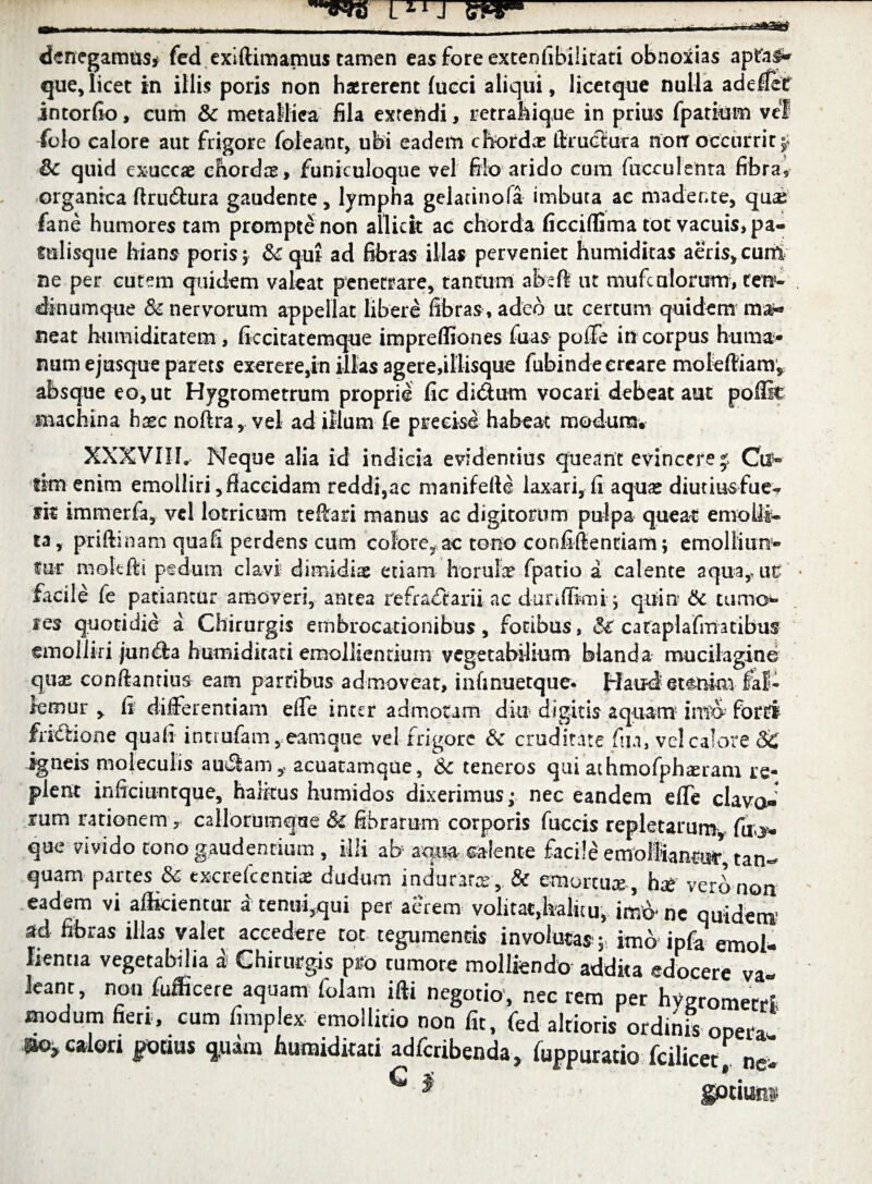 L*IJ mr* denegamus* fed exiftimamus tamen eas fore extenfibilitati obnoxias apfa$* que,licet in illis poris non haererent lucci aliqui, licetque nulla addlef intorfio, cum & metallica fila extendi, retrahique in prius fparium vel folo calore aut frigore foleant, ubi eadem chordas ffruCtura norr occurrit $ & quid exuccae chordae, funiculoque vel filo arido cum faeculenta fibra, organica ftrudura gaudente, lympha gelatinofa imbuta ac madente, quae fane humores tam prompte non allicit ad chorda ficciffima tot vacuis, pa- mlisque hians poris; & qui ad fibras illas perveniet humiditas aeris, cum ne per cutem quidem valeat penetrare, tantum absft ut mufealorum, ten¬ dinumque & nervorum appellat libere fibras , adeo ut certum quidem ma*» neat humiditatem, ficcitatemque impreffiones fuas poffe in corpus hii ma¬ num ejusque parets exerere,in illas agere,iliisque fubinde creare moleftiam, absque eo, ut Hygrometrum proprie fic didum vocari debeat aut poffk machina hxc noftra, vel ad illum fe precise habeat modum. XXXVIIL Neque alia id indicia evidentius queant evincere j Ctl® tim enim emolliri,flaccidam reddi,ac manifefte laxari, fi aquas diutius fue- m immerfa, vd lotrioam teftari manus ac digitorum pulpa queat emolli¬ ta, priftinam quafi perdens cum colore^ ac tono confillentiam; emolliun5- fur mok-fti pedum clavi dimidiae etiam horufe fpatio a calente aqua,ait * facile fe patiantur amoveri, antea tefradarii ac dunffirni j quin 6c tumo*- ies quotidie a Chirurgis embrocationibus, fotibus, & caraplafmatibus emolliri junda humiditati emollientium vegetabilium blanda mucilagine qua* conftantius eam partibus admoveat, infmuetque- Haud etenim fal¬ lemur , fi differentiam effe inter admotam diu digitis aquam1 forti fridione quafi inttufam, eamque vel frigore & cruditate fin, vel calore 86 igneis moleculis a udam acuaramque, 8c teneros qui athmofphseram re¬ plent inficiuntque, halitus humidos dixerimus; nec eandem effe clavoi rum rationem r callorumque & fibrarum corporis fuccis repletarum fuo- que vivido tono gaudentium , illi ab mu calente facile emollianas^ tan- quam partes 8c txcrefcentis dudum indurare& emortua, hg verb non eadem vi afficientur a tenui,qui per aerem volitat,halitu,- imb- ne quidem) sd fibras illas valet accedere tot tegumentis involutas; imb ipfa emol¬ lientia vegetabilia a Chirurgis pro rumore molliendo addita edocere va* leanc, non fufficere aquam folam iffi negotio, nec rem per hvgromecd modum fieri, cum fimplex emollitio non fit, fed altioris ordinis opera ^calori pouus quim humiditati adferibenda, fuppuratio fcilicet, ne- ^' $ g0tiim$