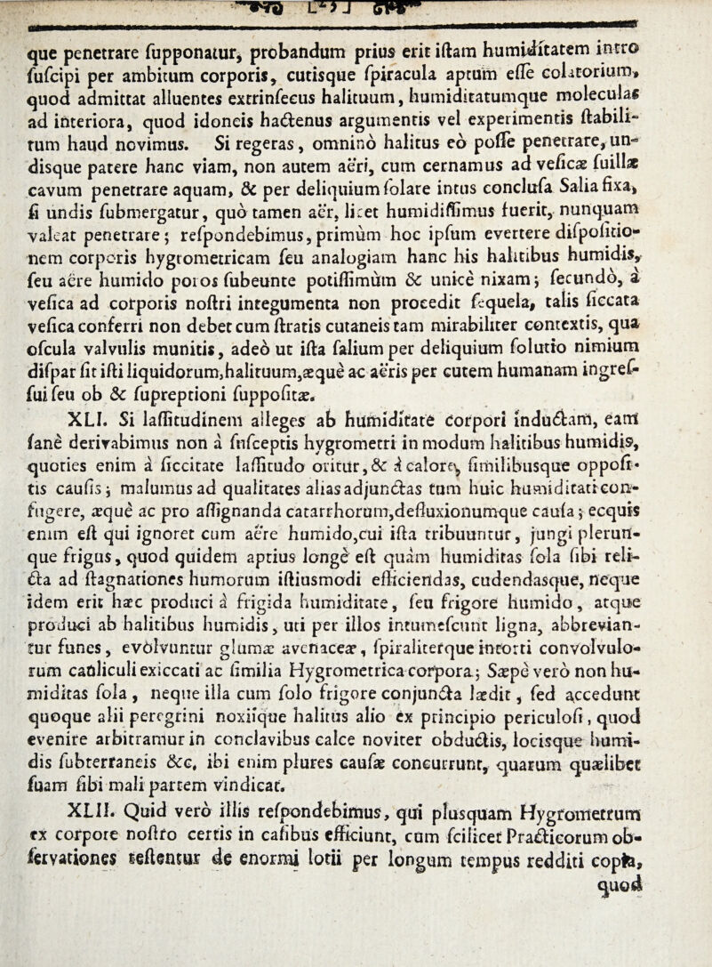 que penetrare fupponaiur, probandum prius erir iftam humidftatem intro fufcipi per ambitum corporis , cutisque fpiracula aptum ede eolitorium» quod admittat alluentes extrinfecus halituum, humiditatumque moleculas ad interiora, quod idoneis ha&enus argumentis vel experimentis ftabili- tum haud novimus. Si regeras, omnino halitus eo pofle penetrare,un¬ disque patere hanc viam, non autem aeri, cum cernamus ad veficas fuilhc cavum penetrare aquam, & per deliquium folate intus eonclixfa Salia fixa, fi undis fubmergatur, quo tamen aer, licet humidiffimus fuerit, nunquam valeat penetrare ; refpondebimus, primum hoc ipfum evertere depolitio¬ nem corporis hygrometricam feu analogiam hanc his halitibus humidis, feu aere humido poros fubeunte potiffimum 3c unice nixam j fecundo, a vefica ad corporis noftri integumenta non procedit fequela, talis ficcata vefica conferri non debet cum ftratis cutaneis tam mirabiliter contextis, qua ofcula valvulis munitis, adeo ut ifta folium per deliquium folutio nimium difpar fit ifti liquidorum,halituum,seque ac aeris per cutem humanam ingref- fui feu ob & fupreptioni fuppofitse. XLh Si laflitudinem alleges ab humiditate Corpori indu&am, eam fan£ derivabimus non a ftifceptis hygrometri in modum halitibus humidis, quoties enim a ficcitate laflkudo oritur, i calore, fimilibusque oppoft- tis caufis, malumus ad qualitates alias adjunctas tum huic humiditatreon- fugere, xque ac pro affignanda catarrhorum,defluxionumque caufa \ ecquis enim eft qui ignoret cum aere humido,cui ifta tribuuntur, jungi plerum¬ que frigus, quod quidem aptius longe eft quam humiditas fola fibi reli- £ta ad ftagnationes humorum iftiusmodi efficiendas, cudendasque, neque idem erit haec producit frigida humiditate, feu frigore humido, atque produci ab halitibus humidis, uti per illos intumefeunt ligna, abbrevian¬ tur funes, evbivuntur glumae avenaceae, fpiraliterqueintorti convolvulo¬ rum cauliculi exiccati ac fimilia Hygrornetrica corpora; Saepe vero non hu¬ miditas fola , neque illa cum folo frigore conjunita laedit, fed accedunt quoque alii peregrini noxiique halitus alio ex principio periculofi, quod evenire arbitramur in conclavibus calce noviter obdudlis, locisque humi¬ dis fubterraneis &c# ibi enim plures caufae concurrunt, quarum quaeiibet fuam fibi mali partem vindicat. XLIL Quid vero illis refpondebimus, qui plusquam Hyg tornet rum ex corpore noftfo certis in cafibus efficiunt, cum fcilicet Fra&ieorum ob- feryationes reflentur de enormi lotii per longum tempus redditi copte.