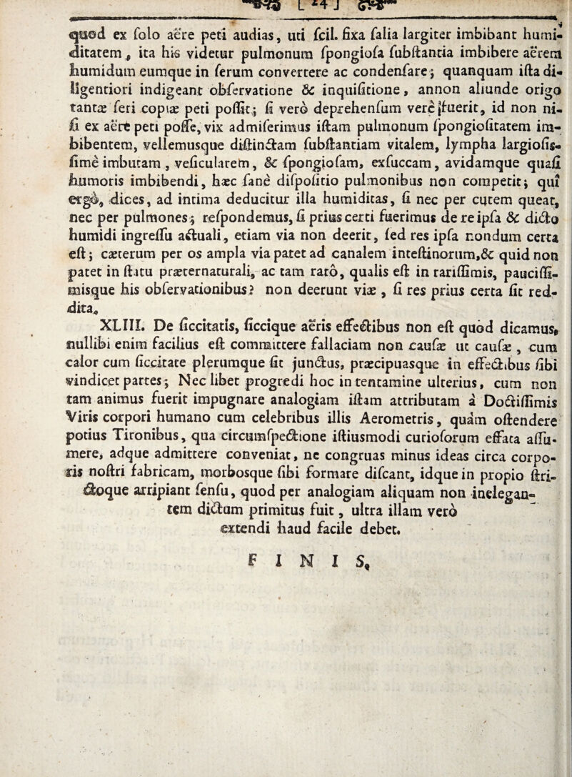 L J qtied ex folo aere peti audias, uti fcil. fixa falia largiter imbibant hurni- ditatem , ita his videtur pulmonum fpongiofa fubftantia imbibere aerem Ihumidum eumque in ferum convertere ac condenfare; quanquam iftadi- ligentiori indigeant obfervatione & inquificione, annon almnde origo fanne feri copire peti polfit; fi vero depxehenfum vere^uerit, id non ni- fi ex aert peti poffe, vix admiferimus iftam pulmonum fpongiofitatem im¬ bibentem, vellemusque diftin£tam fubftantiam vitalem, lympha largiofis- fime imbutam, veficularem, & fpongiofam, exfuccam, avidamque quafi jhumoris imbibendi, hasc fane difpofitio pulmonibus non competit; qtu ergo, dices, ad intima deducitur illa humiditas, fi nec per cqtem queat, nec per pulmones; refpondemus, fi prius certi fuerimus dereipfa & dido humidi ingrefifu a&uali, etiam via non deerit, fed res ipfa nondum certa eft; caeterum per os ampla via patet ad canalem inteftinorum,& quid non patet in flatu prajternaturali, ac cam raro, qualis eft in rariffimis, pauciffi- misque his obfervationibusi non deerunt vias, fi res prius certa fit red¬ dita* XLIII. De ficcitatis, ficcique aeris effe&ibus non eft quod dicamus* nullibi enim facilius eft committere fallaciam non caufe ut caufie , cum calor cum ficdtate plerumque fit jundus, prascipuasque in effedibus fibi vindicet partes; Nec libet progredi hoc in tentamine ulterius, cum non tam animus fuerit impugnare analogiam iftam attributam a Do&iflimis Viris corpori humano cum celebribus illis Aerometris, quam oftendere potius Tironibus, qua circumfpedione iftiusmodi curioforum effata affu* mere, adque admittere conveniat, ne congruas minus ideas circa corpo¬ ris noftri fabricam, morbosque fibi formare difcant, idque in propio ftri- ^oque arripiant fenfu, quod per analogiam aliquam non inelegan¬ tem didum primitus fuit, ultra illam vero extendi liaud facile debet, ~ FINIS,