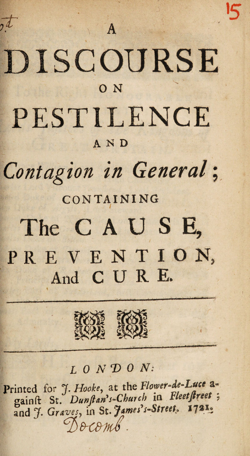 PESTILENCE AND Contagion in General; CONTAINING The CAUSE, PREVENTION, And C U R E. LONDON: \ Printed for Hooke, at tht BomrMuce z- gain ft St. Dunftan’s-Church in Fleetjlreet ; and jf. Graves, in St. James's-StreeU 17a*: