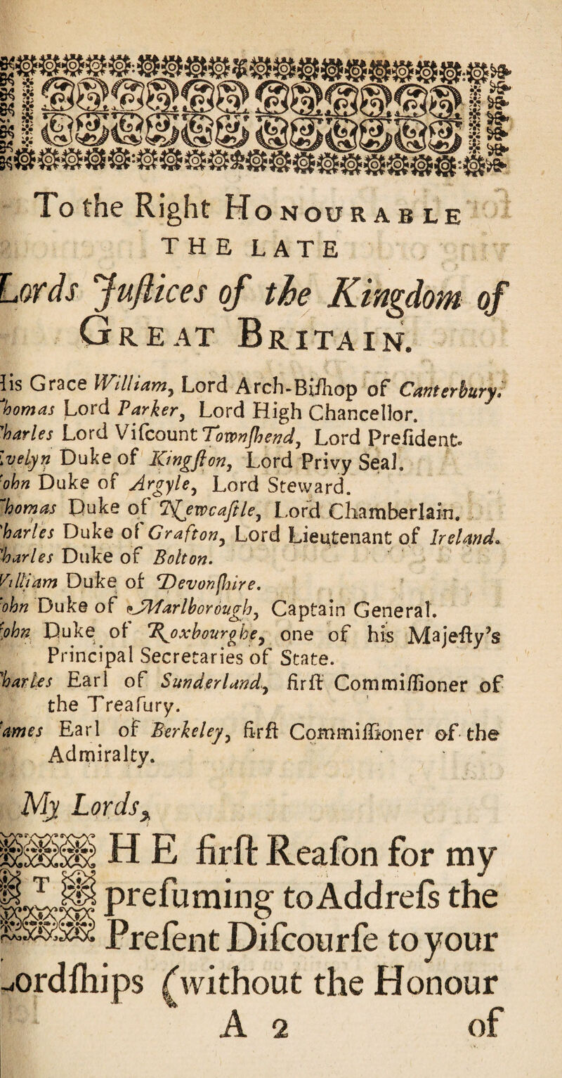 Xo the Right Honourable THE LATE Lords Juflices of the Kingdom of Great Britain. lis Gr3CG Lord Arch-Biiliop of CrmterhuTy* %omas Lord Parker^ Lord High Chancellor. Varies Lord W\Lco\ix\t Townjhend. Lord Prefident. Ivelyn Duke of Kingfton, Lord Privy Seal. ■ohn Duke of Argyle, Lord Steward. ^homm Duke of i^ewcafile, Lor^ Chamberlain. 'harles Duke of Grafton, Lord Lieutenant of Ireland. Varies Diike of Bolton. Villi am Duke of 7)evon(hire. 'ohn Duke of ^JMarlhorouglo, Captain General. [ohn Duke of K^oxhourghe, one of his Majeify’s Principal Secretaries of State. 'harks Earl of Sunderland., hrfl Commi/Iioner of the Treafury. 'ames Earl of Berkeley, Erfl Cqmmiffioner of the Admiralty. Mx Lords^ i H E firft Reafon for my H^Dming to Addreft the Frefent Difcourfe to your ^ordnups ^without the Honour A 2 of i