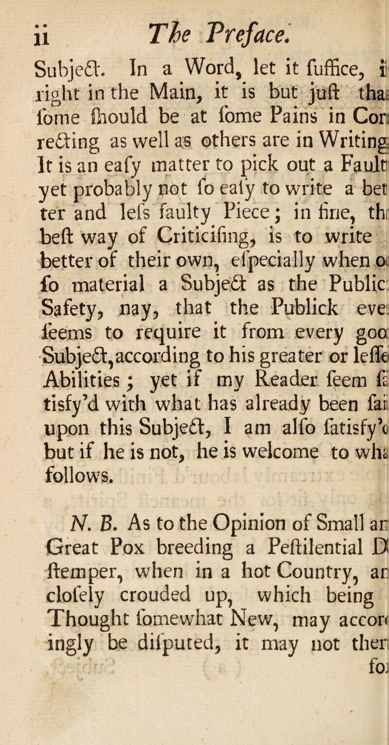 Subjed. In a Word, let it fuffice, I light in the Main, it is but juft that fome ftiould be at fome Pains in Cora refting as well as others are in Writing It is an eafy matter to pick out a Fault' yet probably not fo eaty to write a bet ter and lefs faulty Piece; inline, th beft way of Criticifing, is to write better of their own, efpecially when ol fo material a Subjed as the Public Safety, nay, that the Publick evei: feems to require it from every goo: ■Subje(Si:,according to his greater or lefle Abilities; yet if my Reader feem ft tisfy’d with what has already been faii upon this Subjedt, I am alfo fatisfyk but if he is not, he is welcome to wha follows. N. B. As to the Opinion of Small an Great Pox breeding a Peftilential D ftemper, when in a hot Country, an clofely crouded up, which being ' Thought fomewhat New, may accon ingly be difpuced, it may not then fo)