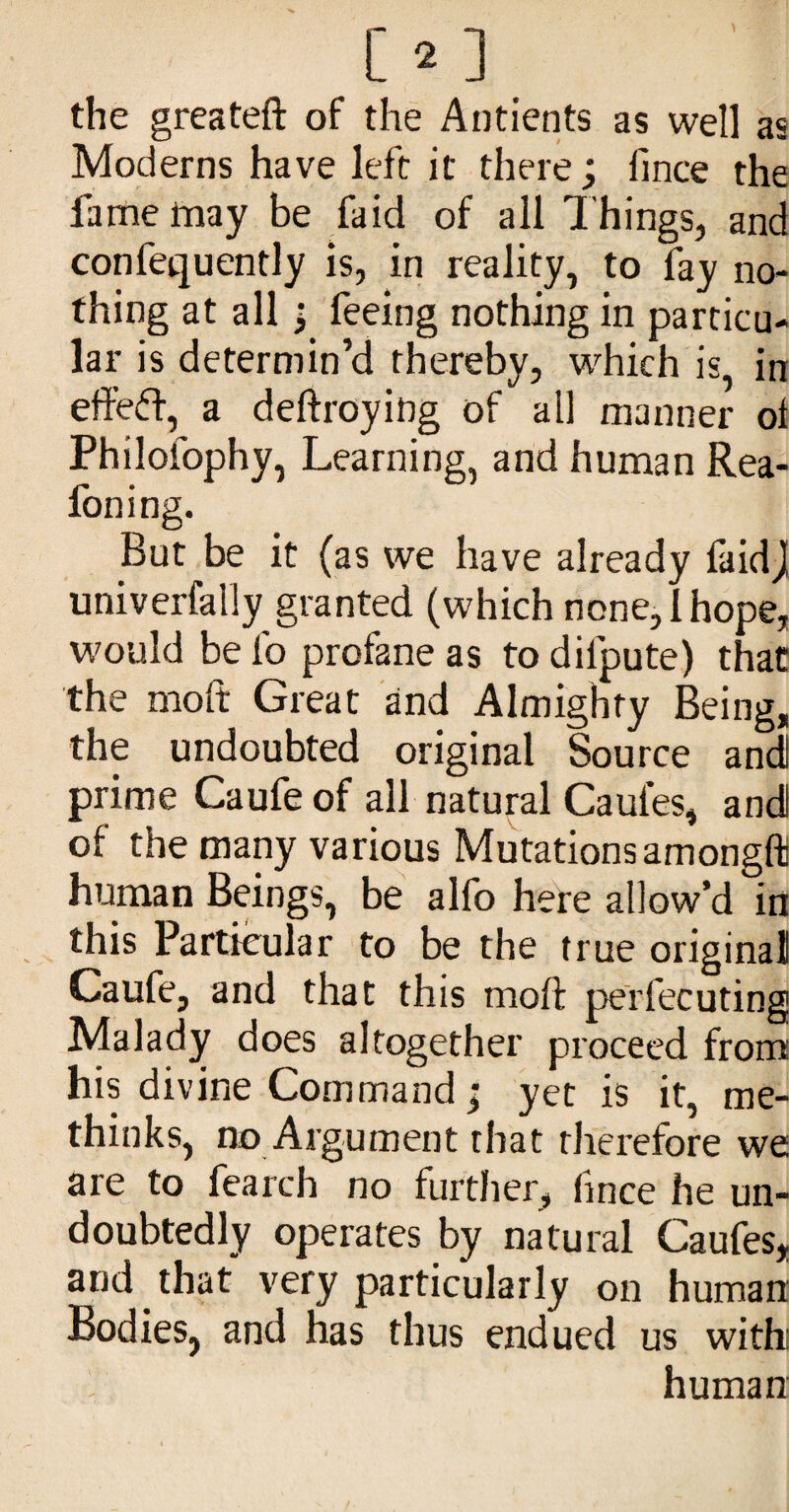 the greateft of the Antients as well as Moderns have left it there; fince the fame may be faid of all Things, and confequently is, in reality, to fay no¬ thing at all; feeing nothing in particu¬ lar is determin’d thereby, wTich is, in effeff, a deftroying of all manner ol Philofophy, Learning, and human Rea- foning. But be it (as we have already faidj univerfally granted (which none, 1 hope, would be fo profane as to difpute) that the moft Great and Almighty Being, the undoubted original Source and prime Caufeof all natural Caufes, and of the many various Mutationsamongfti human Beings, be alfo here allow’d in this Particular to be the true original Caufe, and that this moft perfecuting Malady does altogether proceed from his divine Command; yet is it, me- thinks, no Argument that tlierefore we It no further, fince he un¬ doubtedly operates by natural Caufes, and that very particularly on human Bodies, and has thus endued us with human