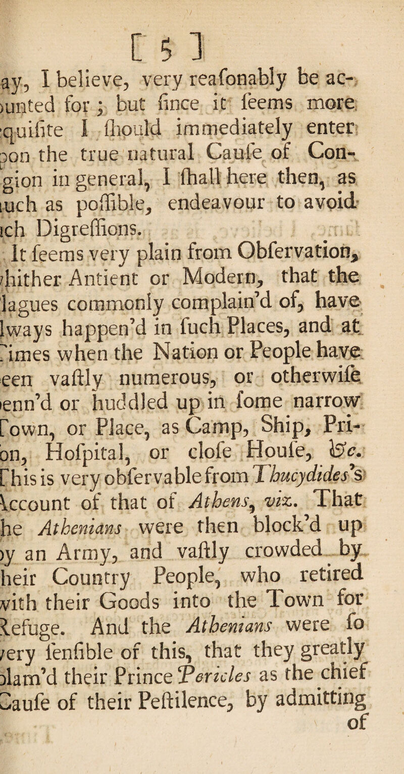 ay, I believe, very reafonably be ac-. >unted for; but fince it feems more, ■quifite I fliQuld immediately enter pon the true natural Caufe of Con- gion in general, I (hall here then, as inch as poffible, endeavour to avoid- ich Digreffions. It feems very plain from Obfervation, /hither Antient or Modern, that the lagues commonly complain’d of, have Iways happen’d in fuch Places, and at, rimes when the Nation or People have een vaftly numerous, or otherwife lenn’d or huddled up in fome narrow fown, or Place, as Camp, Ship, Pri¬ on, Hofpital, or clofe Houfe, is'c. fhis is very obfervable from Thucydides’s kcount of that of Athens^ viz. That he Athenians were then block’d up )y an Army, and vaftly crowded by heir Country People, who retired vith their Goods into the Town for R.efuge. And the Athenians were fo /ery fenfible of this, that they greatly Dlam’d their ?x\ncQTericles as the chief idaufe of their Peftilence, by admitting