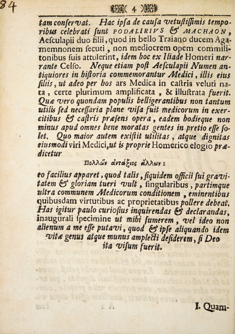 W—■<—MMiin%-irnm«i1iimimn'—i iiu»..i., , —■ ..... 1 nT) r»«n tam confervat. Hac ipfa de caufa vetuftifjimis tempo¬ ribus celebrati funt podaliriv $ & machaon t Aefculapii duo filii,quod in bello Traiano ducem Aga¬ memnonem fecuti, non mediocrem opem commili¬ tonibus fuis attulerint, idem hoc ex Iliade Homeri nar¬ rante Celfo. Neque etiam pofi Aefculapii Numen an¬ tiquiores in biftoria commemorantur Medici, illis eius filiis, ut adeo per hos ars Medica in caflris veiuti na¬ ta , certe plurimum amplificata , & illuflrata fuerit Quo •vero quondam populis belligerantibus non tantum utilis fed neceffaria plane vifa fuit medicorum in exer¬ citibus & caflris profens opera, eadem hodieque non minus apud omnes bene moratas gentes in pretio effe fo- kt. Quo maior autem exifiit utilitas, atque dignitas eiusmodi viri Medici,is proprie Homerico elogio pro¬ dicetur IJaAAwV undatos diXXm % eo facilius apparet, quod talis 9fiquidem officii fui gravi¬ tatem gloriam tueri vult, lingularibus , partimque nitra communem Aledicorum conditionem , eminentibus quibusdam virtutibus ac proprietatibus pollere debeat Has igitur paulo curiofius inquirendas declarandas, Jnaugurali fpecimine ut mihi fumerem, vel ideo non alienum a me effe putavi, quod &ipfe aliquando idem mto genus atque munus ampleSi de fiderem >[t Oea ita vifum fuerit»