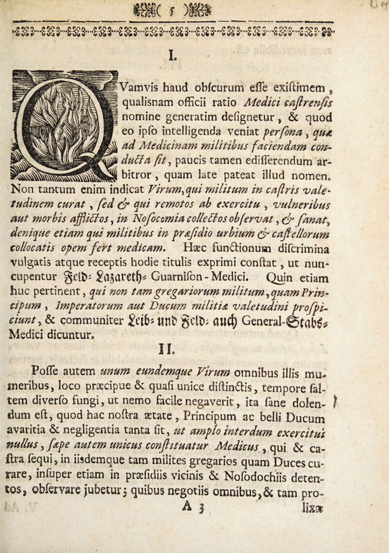 (f **g SS2—SSSS—SS23—SSE3—SSS3--SS23*-SS2 3-*SS£3--£S£S--23£ S-SSS S-S5Sg I. Vamvis haud obfcurum effe exiflimem t qualisnam officii ratio Medici cafirenfis nomine generatim defignetur , & quod eo iplo intelligenda veniat perfona , qu* ad Medicinam militibus faciendam con¬ ducta fit, paucis tamen ediflerendum ar- bitror, quam late pateat illud nomen. Non tantum enim indicat Virum,qui militum in cafris vale¬ tudinem curat, fed & qui remotos ab exercitu , vulneribus aut morbis ajfiiffos, in Nofocomia colle£tos ob fervat, c f fanat, denique etiam qui militibus in prafidio urbium (jr caftellorum collocatis opem fert medicam. Haec fun&ionuun difcrimina vulgatis atque receptis hodie titulis exprimi conflat, ut nun¬ cupentur §elN Guarnilon - Medici. Quin etiam huc pertinent, qui non tam gregariorum militum, quam Prin- cipum , Imperatorum aut Ducum militia valetudini profipi- ciunt, & communiter Uttt> §ClD; aUCt) General-0fab£ Medici dicuntur. i n. Pofle autem unum eundemque Virum omnibus illis mu- m er ibus, loco praecipue & quali unice diftin&is, tempore fal- tem diverfo fungi, ut nemo facile negaverit r ita fane dolen- l dum eft, quod hac noftra aetate , Principum ac belli Ducum avaritia & negligentia tanta fit, ut amplo interdum exercitui nullus, fiepe autem unicus confit tuatur Medicus , qui & ca- ftra fequi,in iisdemque tam milites gregarios quam Duces cu¬ rare, infuper etiam in praefidiis vicinis & Nofodochiis deten¬ tos ? obiervare jubeturj quibus negotiis omnibus tam pro- ' Aj. \\m