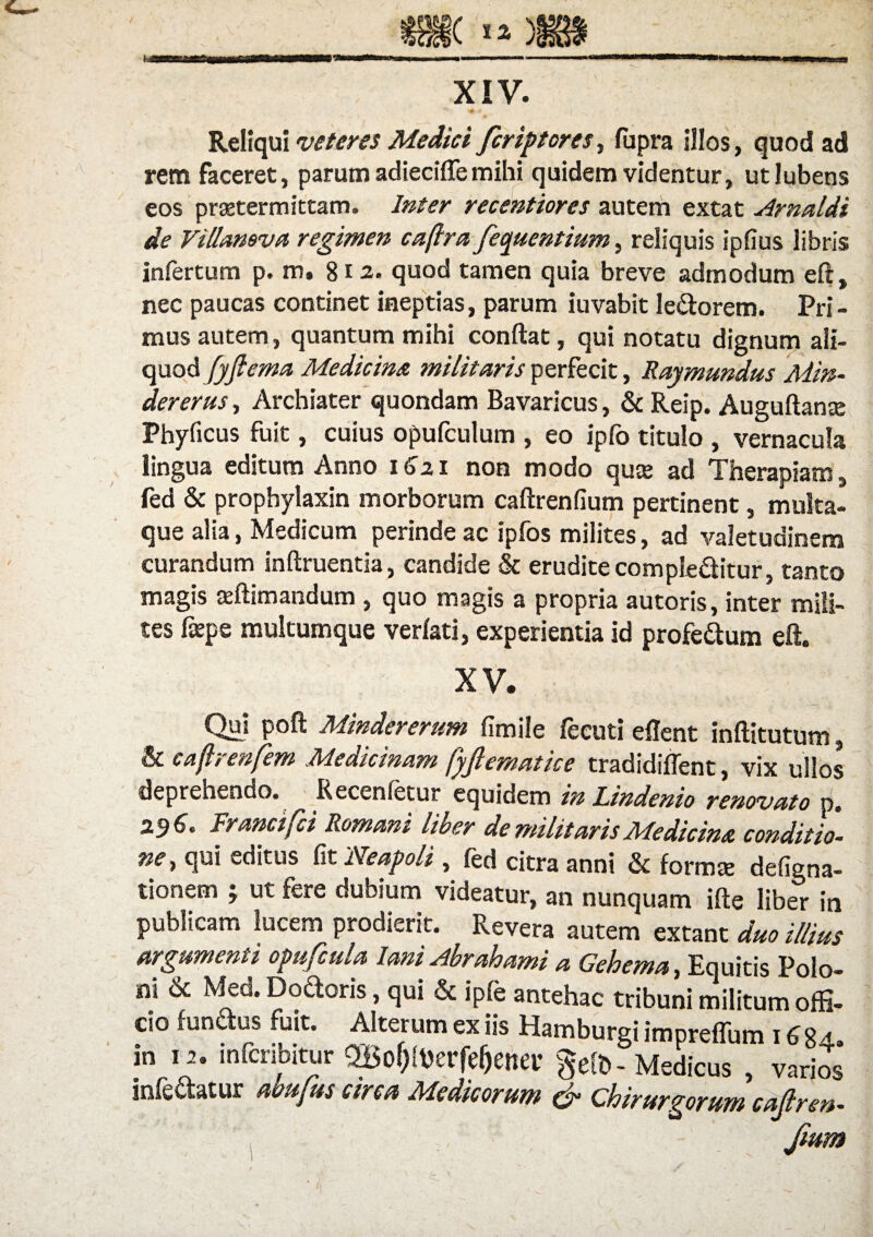 h (*o§gt XIV. Reliqui veteres Medici fcriptores, fupra illos, quod ad rem faceret, parum adieciflemihi quidem videntur, utlubens eos praetermittam. Inter recentiores autem extat Arnaldi de Villamva regimen caftra fequentium, reliquis ipfius libris infertum p. m. 812. quod tamen quia breve admodum eft, nec paucas continet ineptias, parum iuvabit le&orem. Pri¬ mus autem, quantum mihi conflat, qui notatu dignum ali¬ quod fyfiema Medicina militaris perfecit, Raymundus Min- der erus. Archiater quondam Bavaricus, & Reip. Auguftan® Phyficus fuit, cuius opufculum , eo ipfo titulo , vernacula lingua editum Anno 1621 non modo quae ad Therapiam, fed & prophylaxin morborum caftrenfium pertinent, multa¬ que alia, Medicum perinde ac ipfos milites, ad valetudinem curandum inftruentia, candide & erudite comple&itur, tanto magis aeftimandum , quo magis a propria autoris, inter mili¬ tes fieps multumque verlati, experientia id profe&um eft. XV. Q“» Mindererum fimile iecuti eflent inftitutum, & caftrenfem Medicinam fyftematice tradidiffent, vix ullos deprehendo. Recenfetur equidem in Lindenio renovato p. 2$6» Francifci Romani liber de militaris Medicina conditio¬ ne, qui editus fit Neapoli, fed citra anni & forma: defigna- tionem ; ut fere dubium videatur, an nunquam ifte liber in publicam lucem prodierit. Revera autem extant duo illius argumenti opufcula Iam Abrahami a Gehema, Equitis Polo- ni & Med. Dodoris, qui & i ple antehac tribuni militum offi¬ cio fundus fuit. Alterum ex iis Hamburgi impreflum 1684. m 12. mfcnbitur QBo^erfe^etter gelt> - Medicus , varios infectatur ubujus Qtrcu Medicorum & Chirurgorum cajlren- , - . , Jium