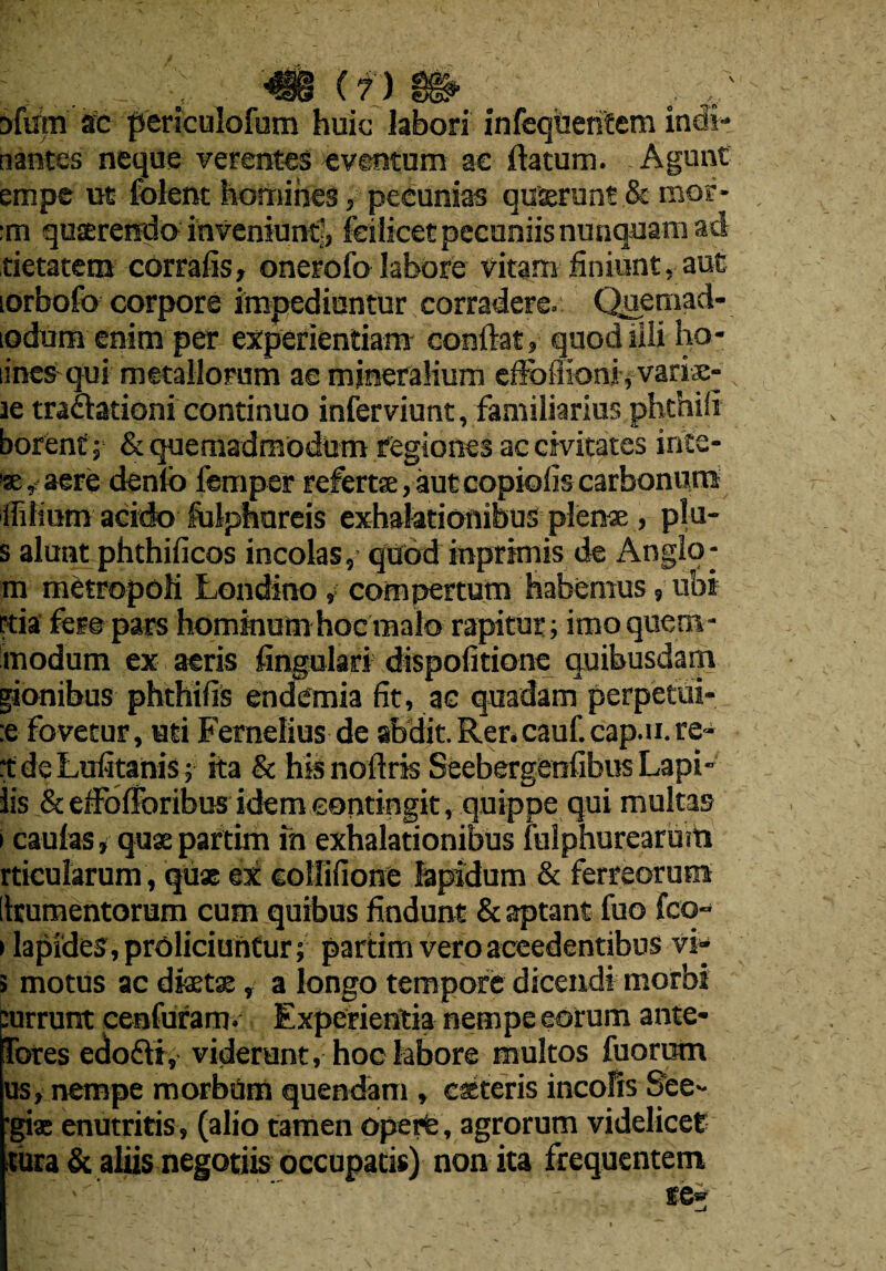 . •; m (?) m v Dfurn sc periculofum huic labors infeqUehtem incii- tiantes neque verentes eventum ac Datum. Agunt empe uc folent homines, peeunias quierun? & mor- :m quserenda inveniunti, feilicetpecaniisnunquaraad tietatem corrafis, onerofo tahore vitam finiunt, aut lorbofo corpora impediuntur corradere. Qqernad- odum enim per experientiam conlbt, quodiili ho¬ mes qui metallorum ae mineralium effoiiioni, variae- le traclationi continuo inferviunt, familiarius phthifi borent; & quemadraodum fegiones ac ctvitates inte¬ nse, aere denio femper refert®, aut copioiis carhonum ifiHiim acido folpnureis exhalationibus plen*, plu- s alunt phthificos incolas, quod inprtmis de Anglo- m metropoli Londino, compertum habemus, ubi Ftia fere pars homftium hoc malo rapitur; imo quern- modum ex aeris fingulari dispofitione quibusdam gionibus phthifis endemia fit, ac quadam perpetui- :e fovecur, uti Fernelius de abdit. Rer.cauf.cap.u.re- tdeLufitanis; ita & his noilris Seebergenfibus Lapi- lis & effollbribus idem eontingit, quippe qui multas i caulas i qux paftim fn exhalationibus lulphurearuiti rticularum, quae ex eollifione lapidum & ferreorum [Irumentorum cum quibus findunt & aptant fuo fco- i lapide3,proliciuntur; partim vero aceedentibus vs- > motus ac dixtx, a longo tempore dieendi morbi purrunt cenfuram. Experientia nempe eorum ante- Tores edo6ti, vide runt, hoc labore multos fuorum us, nempe morbum quendam , cateris incofis S'ee- ■gi® enutritis, (alio tamen operte, agrorum videlicet tura & aliis negotiis occupatis) non ita frequentem